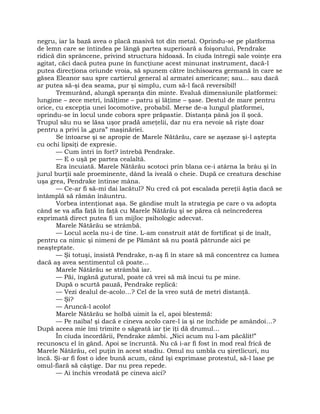 negru, iar la bază avea o placă masivă tot din metal. Oprindu-se pe platforma
de lemn care se întindea pe lângă partea superioară a foişorului, Pendrake
ridică din sprâncene, privind structura hidoasă. În ciuda întregii sale voinţe era
agitat, căci dacă putea pune în funcţiune acest minunat instrument, dacă-l
putea direcţiona oriunde vroia, să spunem către închisoarea germană în care se
găsea Eleanor sau spre cartierul general al armatei americane; sau… sau dacă
ar putea să-şi dea seama, pur şi simplu, cum să-l facă reversibil!
Tremurând, alungă speranţa din minte. Evaluă dimensiunile platformei:
lungime – zece metri, înălţime – patru şi lăţime – şase. Destul de mare pentru
orice, cu excepţia unei locomotive, probabil. Merse de-a lungul platformei,
oprindu-se în locul unde cobora spre prăpastie. Distanţa până jos îl şocă.
Trupul său nu se lăsa uşor pradă ameţelii, dar nu era nevoie să rişte doar
pentru a privi la „gura” maşinăriei.
Se întoarse şi se apropie de Marele Nătărău, care se aşezase şi-l aştepta
cu ochi lipsiţi de expresie.
— Cum intri în fort? întrebă Pendrake.
— E o uşă pe partea cealaltă.
Era încuiată. Marele Nătărău scotoci prin blana ce-i atârna la brâu şi în
jurul burţii sale proeminente, dând la iveală o cheie. După ce creatura deschise
uşa grea, Pendrake întinse mâna.
— Ce-ar fi să-mi dai lacătul? Nu cred că pot escalada pereţii ăştia dacă se
întâmplă să rămân înăuntru.
Vorbea intenţionat aşa. Se gândise mult la strategia pe care o va adopta
când se va afla faţă în faţă cu Marele Nătărău şi se părea că neîncrederea
exprimată direct putea fi un mijloc psihologic adecvat.
Marele Nătărău se strâmbă.
— Locul acela nu-i de tine. L-am construit atât de fortificat şi de înalt,
pentru ca nimic şi nimeni de pe Pământ să nu poată pătrunde aici pe
neaşteptate.
— Şi totuşi, insistă Pendrake, n-aş fi în stare să mă concentrez ca lumea
dacă aş avea sentimentul că poate…
Marele Nătărău se strâmbă iar.
— Păi, îngână gutural, poate că vrei să mă încui tu pe mine.
După o scurtă pauză, Pendrake replică:
— Vezi dealul de-acolo…? Cel de la vreo sută de metri distanţă.
— Şi?
— Aruncă-l acolo!
Marele Nătărău se holbă uimit la el, apoi blestemă:
— Pe naiba! şi dacă e cineva acolo care-l ia şi ne închide pe amândoi…?
După aceea mie îmi trimite o săgeată iar ţie îţi dă drumul…
În ciuda încordării, Pendrake zâmbi. „Nici acum nu l-am păcălit!”
recunoscu el în gând. Apoi se încruntă. Nu că i-ar fi fost în mod real frică de
Marele Nătărău, cel puţin în acest stadiu. Omul nu umbla cu şiretlicuri, nu
încă. Şi-ar fi fost o idee bună acum, când îşi exprimase protestul, să-l lase pe
omul-fiară să câştige. Dar nu prea repede.
— Ai închis vreodată pe cineva aici?
 