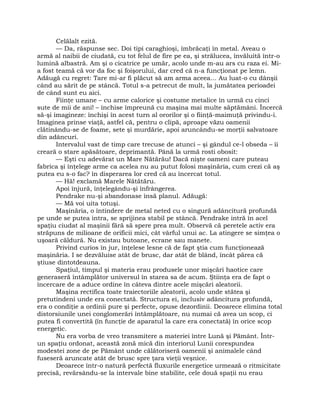 Celălalt ezită.
— Da, răspunse sec. Doi tipi caraghioşi, îmbrăcaţi în metal. Aveau o
armă al naibii de ciudată, cu tot felul de fire pe ea, şi strălucea, învăluită într-o
lumină albastră. Am şi o cicatrice pe umăr, acolo unde m-au ars cu raza ei. Mi-
a fost teamă că vor da foc şi foişorului, dar cred că n-a funcţionat pe lemn.
Adăugă cu regret: Tare mi-ar fi plăcut să am arma aceea… Au luat-o cu dânşii
când au sărit de pe stâncă. Totul s-a petrecut de mult, la jumătatea perioadei
de când sunt eu aici.
Fiinţe umane – cu arme calorice şi costume metalice în urmă cu cinci
sute de mii de ani! – închise împreună cu maşina mai multe săptămâni. Încercă
să-şi imagineze: închişi în acest turn al ororilor şi o fiinţă-maimuţă privindu-i.
Imaginea prinse viaţă, astfel că, pentru o clipă, aproape văzu oamenii
clătinându-se de foame, sete şi murdărie, apoi aruncându-se morţii salvatoare
din adâncuri.
Intervalul vast de timp care trecuse de atunci – şi gândul ce-l obseda – îi
creară o stare apăsătoare, deprimantă. Până la urmă rosti obosit:
— Eşti cu adevărat un Mare Nătărău! Dacă nişte oameni care puteau
fabrica şi înţelege arme ca acelea nu au putut folosi maşinăria, cum crezi că aş
putea eu s-o fac? în disperarea lor cred că au încercat totul.
— Hă! exclamă Marele Nătătăru.
Apoi înjură, înţelegându-şi înfrângerea.
Pendrake nu-şi abandonase însă planul. Adăugă:
— Mă voi uita totuşi.
Maşinăria, o întindere de metal neted cu o singură adâncitură profundă
pe unde se putea intra, se sprijinea stabil pe stâncă. Pendrake intră în acel
spaţiu ciudat al maşinii fără să spere prea mult. Observă că peretele activ era
străpuns de milioane de orificii mici, cât vârful unui ac. La atingere se simţea o
uşoară căldură. Nu existau butoane, ecrane sau manete.
Privind curios în jur, înţelese lesne că de fapt ştia cum funcţionează
maşinăria. I se dezvăluise atât de brusc, dar atât de blând, încât părea că
ştiuse dintotdeauna.
Spaţiul, timpul şi materia erau produsele unor mişcări haotice care
generaseră întâmplător universul în starea sa de acum. Ştiinţa era de fapt o
încercare de a aduce ordine în câteva dintre acele mişcări aleatorii.
Maşina rectifica toate traiectoriile aleatorii, acolo unde stătea şi
pretutindeni unde era conectată. Structura ei, inclusiv adâncitura profundă,
era o condiţie a ordinii pure şi perfecte, opuse dezordinii. Deoarece elimina total
distorsiunile unei conglomerări întâmplătoare, nu numai că avea un scop, ci
putea fi convertită (în funcţie de aparatul la care era conectată) în orice scop
energetic.
Nu era vorba de vreo transmitere a materiei între Lună şi Pământ. Într-
un spaţiu ordonat, această zonă mică din interiorul Lunii corespundea
modestei zone de pe Pământ unde călătoriseră oamenii şi animalele când
fuseseră aruncate atât de brusc spre ţara vieţii veşnice.
Deoarece într-o natură perfectă fluxurile energetice urmează o ritmicitate
precisă, revărsându-se la intervale bine stabilite, cele două spaţii nu erau
 
