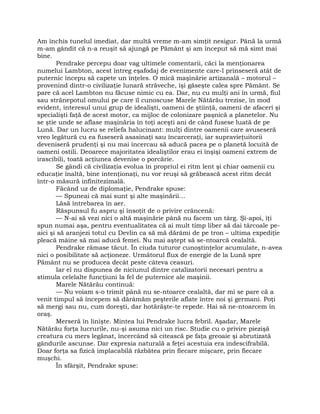 Am închis tunelul imediat, dar multă vreme m-am simţit nesigur. Până la urmă
m-am gândit că n-a reuşit să ajungă pe Pământ şi am început să mă simt mai
bine.
Pendrake percepu doar vag ultimele comentarii, căci la menţionarea
numelui Lambton, acest întreg eşafodaj de evenimente care-l prinseseră atât de
puternic începu să capete un înţeles. O mică maşinărie artizanală – motorul –
provenind dintr-o civilizaţie lunară străveche, îşi găseşte calea spre Pământ. Se
pare că acel Lambton nu făcuse nimic cu ea. Dar, nu cu mulţi ani în urmă, fiul
sau strănepotul omului pe care îl cunoscuse Marele Nătărău trezise, în mod
evident, interesul unui grup de idealişti, oameni de ştiinţă, oameni de afaceri şi
specialişti faţă de acest motor, ca mijloc de colonizare paşnică a planetelor. Nu
se ştie unde se aflase maşinăria în toţi aceşti ani de când fusese luată de pe
Lună. Dar un lucru se reliefa halucinant: mulţi dintre oamenii care avuseseră
vreo legătură cu ea fuseseră asasinaţi sau încarceraţi, iar supravieţuitorii
deveniseră prudenţi şi nu mai încercau să aducă pacea pe o planetă locuită de
oameni ostili. Deoarece majoritatea idealiştilor erau ei înşişi oameni extrem de
irascibili, toată acţiunea devenise o porcărie.
Se gândi că civilizaţia evolua în propriul ei ritm lent şi chiar oamenii cu
educaţie înaltă, bine intenţionaţi, nu vor reuşi să grăbească acest ritm decât
într-o măsură infinitezimală.
Făcând uz de diplomaţie, Pendrake spuse:
— Spuneai că mai sunt şi alte maşinării…
Lăsă întrebarea în aer.
Răspunsul fu aspru şi însoţit de o privire crâncenă:
— N-ai să vezi nici o altă maşinărie până nu facem un târg. Şi-apoi, îţi
spun numai aşa, pentru eventualitatea că ai mult timp liber să dai târcoale pe-
aici şi să aranjezi totul cu Devlin ca să mă dărâmi de pe tron – ultima expediţie
pleacă mâine să mai aducă femei. Nu mai aştept să se-ntoarcă cealaltă.
Pendrake rămase tăcut. În ciuda tuturor cunoştinţelor acumulate, n-avea
nici o posibilitate să acţioneze. Următorul flux de energie de la Lună spre
Pământ nu se producea decât peste câteva ceasuri.
Iar el nu dispunea de niciunul dintre catalizatorii necesari pentru a
stimula celelalte funcţiuni la fel de puternice ale maşinii.
Marele Nătărău continuă:
— Nu voiam s-o trimit până nu se-ntoarce cealaltă, dar mi se pare că a
venit timpul să începem să dărâmăm peşterile aflate între noi şi germani. Poţi
să mergi sau nu, cum doreşti, dar hotărăşte-te repede. Hai să ne-ntoarcem în
oraş.
Merseră în linişte. Mintea lui Pendrake lucra febril. Aşadar, Marele
Nătărău forţa lucrurile, nu-şi asuma nici un risc. Studie cu o privire piezişă
creatura cu mers legănat, încercând să citească pe faţa greoaie şi abrutizată
gândurile ascunse. Dar expresia naturală a feţei acestuia era indescifrabilă.
Doar forţa sa fizică implacabilă răzbătea prin fiecare mişcare, prin fiecare
muşchi.
În sfârşit, Pendrake spuse:
 