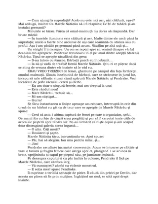 — Cum ajungi la suprafaţă? Acolo nu este nici aer, nici căldură, aşa-i?
Mai adăugă, înainte Ca Marele Nătărău să-i fi răspuns: Ce fel de tabără şi-au
instalat germanii?
Minutele se târau. Părea că omul-maimuţă nu dorea să răspundă. Dar
brusc mârâi:
— În tunelele iluminate este căldură şi aer. Multe dintre ele urcă până la
suprafaţă; unele-s foarte bine ascunse de uşi care seamănă cu stânca sau cu
praful. Aşa i-am păcălit pe germani până acum. Năvălim pe altă uşă şi…
Un strigăt îl întrerupse. Un om se repezi spre ei, venind dinspre vârful
dealului din apropiere. Pendrake recunoscu în el pe unul dintre adepţii Marelui
Nătărău. Tipul se apropie răsuflând din greu:
— S-au întors cu femeile. Bărbaţii parcă au înnebunit…
— Ia să-şi vadă de treabă! fornăi Marele Nătărău. Ştiu ei ce păţesc dacă
se ating de vreuna dintre ele înainte să le văd eu.
ERAU VREO TREIZECI de femei, ghemuite pe câmpul din faţa fortăreţei
omului-maimuţă. Gloata înnebunită de bărbaţi, care se strânsese în jurul lor,
începu să urle sălbatic atunci când apărură Marele Nătărău şi Pendrake. Voci
încărcate de pofte răcneau cereri şi oferte.
— Eu am doar o singură femeie, mai am dreptul la una!
— Este rândul meu!
— Mare Nătărău, trebuie să…
— Mi-am câştigat…
— Gurra!
Se făcu instantaneu o linişte aproape asurzitoare, întreruptă în cele din
urmă de un bărbat cu gât ca de taur care se apropie de Marele Nătărău şi
spuse:
— Cred că asta-i ultima captură de femei pe care o organizăm, şefu'.
Germanii ăia cu feţe de cârpă erau pregătiţi şi par să fi cercetat toate căile de
acces ale peşterii spre tabăra lor. Ne-au urmărit ca nişte copoi şi-am scăpat
doar distrugând galeria aceea îngustă…
— O ştiu. Câţi morţi?
— Douăzeci şi şapte.
Marele Nătărău tăcu, încruntându-se. Apoi spuse:
— Păi, hai să alegem. Iau una pentru mine, şi…
— Jim!
Pendrake ascultase încruntat conversaţia. Acum se întoarse pe călcâie şi
văzu o tânără şi fragilă femeie care alerga spre el, plângând. I se aruncă în
braţe, sprijinindu-şi capul pe pieptul său, pe jumătate leşinată.
Pe deasupra capului ei cu păr închis la culoare, Pendrake îl fixă pe
Marele Nătărău, care zâmbea larg.
— Vă cunoaşteţi? zâmbi cu viclenie monstrul.
— E soţia mea! spuse Pendrake.
Îl cuprinse o teribilă senzaţie de pieire. Îl căută din priviri pe Devlin, dar
acesta nu părea să fie prin mulţime. Înghiţind un nod, se uită apoi drept
înainte.
 