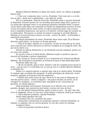 Rânjetul Marelui Nătărău se lăţise într-atâta, încât i se vedeau şi gingiile.
Spuse şiret:
— Uite care e mişcarea mea: o iei tu, Pendrake. Vezi cum este s-o ai din
nou şi-apoi – poate într-o săptămână – mai stăm de vorbă.
Era ca o pedeapsă. Timp de două zile, Pendrake simţi o uşurare furioasă
şi disperată. Uşurare pentru că i se acordase prea puţin timp; furie, pentru că
nu putea face aproape nimic ca să oprească înjosirea celorlalte femei. Îi spuse
unuia dintre şefii aflaţi sub comanda lui Devlin să răspândească zvonul că cine
va lua vreo femeie dintre noile venite va suferi consecinţe grave. Dar şi acest
zvon îi amplifică disperarea, căci pentru a fi eficient, trebuia legat de numele lui
ca răzbunător. Presupuse cu teamă că zvonul va ajunge la urechile Marelui
Nătărău şi că acel personaj crâncen va crede – corect, de altfel – că Pendrake îi
ameninţă autoritatea.
În timpul perioadelor de somn, Pendrake bloca toate uşile. El şi Eleanor
discutau până târziu. La început ea fusese patetică.
— Poţi să fii sigur, spunea ea cu pasiune, că mă voi sinucide pe loc dacă
acea creatură sau oricine altcineva ar încerca vreodată să se atingă de mine. Nu
pot să fiu decât a ta.
Femeia se adresa bărbatului ei, iar Pendrake asculta stânjenit, pentru că
nu avea vreo soluţie.
În cea de-a treia zi îl vizită Devlin. Bărbatul suplu se postă în uşă şi îi
aruncă lui Pendrake o privire superioară.
— Ei, începu el, acum ai simţit şi tu ce înseamnă să-l înfrunţi pe Marele
Nătărău. Să renunţăm la duşmănie şi să facem frumos în faţa Maiestăţii Sale?
Pendrake dădu din cap.
— M-am tot gândit, grăi el încet. Există o cale de a împărţi locul acesta în
zone – una pe care s-o controlăm noi, şi una pe care s-o lăsăm Marelui Nătărău
şi adepţilor lui.
Arătă cu o uşoară mişcare a capului spre uşă şi se târâră afară. Pendrake
îl conduse spre un dâmb din apropiere. Îi arătă priveliştea de dedesubt: restul
oraşului, pajiştile şi frumoasa vale din depărtare.
— Există mai multe surse de apă. Dacă noi le-am avea la dispoziţie pe
cele din partea aceea – arătă cu degetul – am putea oricând, la nevoie, să ne
retragem în coridoare, s-o întindem spre suprafaţă şi să-i contactăm pe
germani, ca ultimă apărare…
Lăsă propoziţia neterminată. Germanii nu le ofereau nici un fel de
paradis, desigur, dar oamenii de-aici habar n-aveau cât erau de duri.
— Pe toţi sfinţii! exclamă Devlin, poate că ştii tu ceva… Se opri. Dar văd
că te-ai răzgândit. Acum nu mai este vorba despre o luptă pe viaţă şi pe moarte.
— Dacă obţinem jumătate, aprobă Pendrake.
Devlin dădu gânditor din cap.
— Jumătate din vite, jumătate din arme…
— Instaurăm o democraţie în jumătatea noastră, continuă Pendrake, şi
luptăm s-o apărăm; dar nu trecem graniţa. În cele din urmă vor înţelege.
Lunganul tăcea.
— Cum vei proceda? întrebă el direct.
 