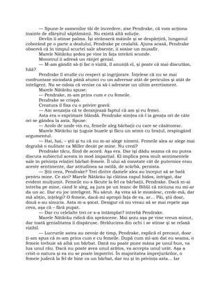 — Spune-le oamenilor tăi de încredere, zise Pendrake, că vom acţiona
înainte de sfârşitul săptămânii. Nu există altă soluţie.
Devlin îi atinse palma. Îşi strânseră mâinile şi se despărţiră, lunganul
coborând pe o parte a dealului, Pendrake pe cealaltă. Ajuns acasă, Pendrake
observă că în timpul scurtei sale absenţe, îi sosise un musafir.
Marele Nătărău şedea pe vine în faţa intrării scunde.
Monstrul îi adresă un rânjet genial.
— M-am gândit să-ţi fac o vizită, îl anunţă el, şi poate că mai discutăm,
hăă?
Pendrake îl studie cu respect şi îngrijorare. Înţelese că nu se mai
confruntase niciodată până atunci cu un adversar atât de periculos şi atât de
inteligent. Nu se-ndoia că venise ca să-i adreseze un ultim avertisment.
Marele Nătărău spuse:
— Pendrake, m-am prins cum e cu femeile.
Pendrake se crispă.
Creatura îl fixa cu o privire gravă:
— Am senzaţia că te deranjează faptul că am şi eu femei.
Asta era o exprimare blândă. Pendrake simţea că-l ia greaţa ori de câte
ori se gândea la asta. Spuse:
— Acolo de unde vin eu, femeile aleg bărbaţii cu care se căsătoresc.
Marele Nătărău îşi ţuguie buzele şi făcu un semn cu braţul, respingând
argumentul.
— Hai, hai, – ştii şi tu că nu m-ar alege nimeni. Femeile alea ar alege mai
degrabă o nulitate ca Miller decât pe mine. Nu crezi?
Pendrake tăcu, fiind de acord. Aşa era. Dar îşi dădu seama că nu putea
discuta subiectul acesta în mod imparţial. El implica prea mult sentimentele
sale în privinţa relaţiei bărbat-femeie. Îl ului să constate cât de puternice erau
aceste sentimente, dar atitudinea sa ostilă, de scârbă, persista.
— Ştii ceva, Pendrake? Trei dintre damele alea au început să se bată
pentru mine. Ce zici? Marele Nătărău îşi clătina capul hidos, intrigat, dar
evident mulţumit. Femeile nu-s făcute la fel ca bărbaţii, Pendrake. Dacă m-ai
întreba pe mine, când le aleg, aş jura pe un teanc de Biblii că niciuna nu mi-ar
da un ac. Dar eu joc inteligent. Nu sărut. Aş vrea să le mozolesc, crede-mă, dar
mă abţin, înţelegi? O femeie, dacă-mi apropii faţa de ea, ar… Păi, ştii doar,
două s-au sinucis. Asta m-a şocat. Desigur că nu vreau să se mai repete aşa
ceva, aşa că – fără pupat.
— Dar cu celelalte trei ce s-a întâmplat? întrebă Pendrake.
Marele Nătărău ridică din sprâncene. Mai şezu aşa pe vine vreun minut,
dar toată genialitatea îi dispăruse. Strălucirea din ochi i se stinse şi se relaxă
vizibil.
— Lucrurile astea au nevoie de timp, Pendrake, explică el precaut, doar
ţi-am spus că m-am prins cum e cu femeile. După cum mi-am dat eu seama, o
femeie trebuie să aibă un bărbat. Dacă nu poate pune mâna pe unul bun, va
lua unul rău. Dacă nu poate avea unul arătos, va accepta unul urât. Aşa a
croit-o natura şi ea nu se poate împotrivi. În majoritatea împrejurărilor, o
femeie judecă la fel de bine ca un bărbat, dar nu şi în privinţa asta… Iar
 