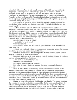 celelalte trei femei… Vrei să ştii cum le manevrez? întâi le-am pus să înveţe
englezeşte. Am aici pe unul care vorbeşte germana şi-l folosesc mereu ca
interpret. L-am lăsat să le spună că aici vor trăi veşnic. Asta le face să
reflecteze. În acelaşi timp, li se strecoară în ureche că eu sunt şeful locului.
Femeilor le place să fie cu şeful. Apoi, imediat când au învăţat câteva vorbe, le
fac să înţeleagă limpede că sunt genul blând dacă nu mă supără… îţi spun eu,
Pendrake, merge. Ei, ce zici?
Era o ofertă de prietenie. Acest umanoid dorea cu adevărat să câştige
bunăvoinţa principalului său duşman potenţial. Pendrake îşi clătină într-un
târziu capul.
— Mare Nătărău, rosti el, eliberează-ţi cele şase femei. Ordonă-le
adepţilor tăi să le elibereze pe ale lor. Dacă trei dintre nevestele alea ale tale se
bat într-adevăr pentru tine, atunci una va rămâne cu tine ca soţie permanentă.
Când toate femeile vor fi libere, prevăd că bărbaţii vor începe imediat să le facă
puţină curte şi vor afla cu surprindere că, după ce femeile vor învinge spaima
de a se găsi aici, îi vor considera ca pe nişte potenţiali soţi. Nu va dura mult
până vor avea loc nişte căsătorii.
Omul de Neanderthal se ridică.
— Asta-i tot ce ai de spus?
Clocotea de furie.
— În adâncul inimii tale, ştii bine că spun adevărul, zise Pendrake cu
voce hotărâtă.
— Dacă mai vorbeşti, vei avea necazuri, veni răspunsul aspru. Eu conduc
acest oraş şi nu vreau numai o singură femeie.
Pendrake nu răspunse. Stătea impasibil. Marele Nătărău fornăi spre el,
apoi se întoarse şi se îndepărtă legănat.
Pendrake îngenunche şi intră târâş în casă. O găsi pe Eleanor de cealaltă
parte a uşii, aşteptând nerăbdătoare.
— Ce crezi că va face? întrebă ea.
Pendrake clătină din cap.
— Nu ştiu, mărturisi el, pe gânduri.
Dar golul pe care-l simţea în stomac îl anunţă că zarurile fuseseră
aruncate.
DEVLIN II RAPORTĂ în dimineaţa următoare că vorbise cu cei patru
adjuncţi ai săi; ştiau şi ei că trebuia ca lucrurile să fie forţate. Se arătaseră,
susţinea Devlin, mulţumiţi de planul ce avea la bază compromisul şi agreau
ideea celor două comunităţi. Auzind asta, Pendrake îşi dădu seama că oamenii
nu acceptau bucuros toate acestea fiindcă erau puternici, ci din slăbiciune. Dar
important era că acceptaseră ideea. Îşi dădu seama că şi el era mulţumit dacă
se putea evita astfel un război total.
Planul pe care-l alcătuiseră, el şi Devlin, era simplu. Vor ocupa jumătate
din sursele de apă, iar aceia dintre oamenii lui Devlin care erau îngrijitori de
vite vor mâna jumătate din cireadă spre coridoare. Vor ocupa două din cele
patru fortăreţe – pe cea cu arcurile şi săgeţile şi pe cea cu puştile. Muniţia
ascunsă şi câteva pistoale şi revolvere vor rămâne, fără-ndoială, în posesia
 