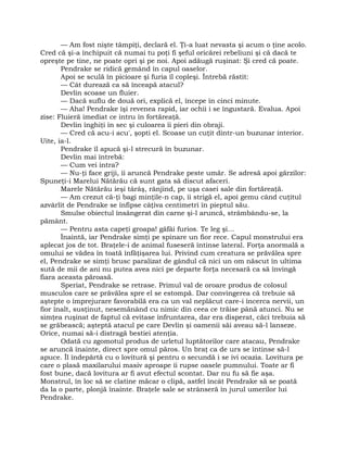 — Am fost nişte tâmpiţi, declară el. Ţi-a luat nevasta şi acum o ţine acolo.
Cred că şi-a închipuit că numai tu poţi fi şeful oricărei rebeliuni şi că dacă te
opreşte pe tine, ne poate opri şi pe noi. Apoi adăugă ruşinat: Şi cred că poate.
Pendrake se ridică gemând în capul oaselor.
Apoi se sculă în picioare şi furia îl copleşi. Întrebă răstit:
— Cât durează ca să înceapă atacul?
Devlin scoase un fluier.
— Dacă suflu de două ori, explică el, începe în cinci minute.
— Aha! Pendrake îşi revenea rapid, iar ochii i se îngustară. Evalua. Apoi
zise: Fluieră imediat ce intru în fortăreaţă.
Devlin înghiţi în sec şi culoarea îi pieri din obraji.
— Cred că acu-i acu', şopti el. Scoase un cuţit dintr-un buzunar interior.
Uite, ia-l.
Pendrake îl apucă şi-l strecură în buzunar.
Devlin mai întrebă:
— Cum vei intra?
— Nu-ţi face griji, îi aruncă Pendrake peste umăr. Se adresă apoi gărzilor:
Spuneţi-i Marelui Nătărău că sunt gata să discut afaceri.
Marele Nătărău ieşi târâş, rânjind, pe uşa casei sale din fortăreaţă.
— Am crezut că-ţi bagi minţile-n cap, îi strigă el, apoi gemu când cuţitul
azvârlit de Pendrake se înfipse câţiva centimetri în pieptul său.
Smulse obiectul însângerat din carne şi-l aruncă, strâmbându-se, la
pământ.
— Pentru asta capeţi groapa! gâfâi furios. Te leg şi…
Înaintă, iar Pendrake simţi pe spinare un fior rece. Capul monstrului era
aplecat jos de tot. Braţele-i de animal fuseseră întinse lateral. Forţa anormală a
omului se vădea în toată înfăţişarea lui. Privind cum creatura se prăvălea spre
el, Pendrake se simţi brusc paralizat de gândul că nici un om născut în ultima
sută de mii de ani nu putea avea nici pe departe forţa necesară ca să învingă
fiara aceasta păroasă.
Speriat, Pendrake se retrase. Primul val de oroare produs de colosul
musculos care se prăvălea spre el se estompă. Dar convingerea că trebuie să
aştepte o împrejurare favorabilă era ca un val neplăcut care-i încerca nervii, un
fior înalt, susţinut, nesemănând cu nimic din ceea ce trăise până atunci. Nu se
simţea ruşinat de faptul că evitase înfruntarea, dar era disperat, căci trebuia să
se grăbească; aşteptă atacul pe care Devlin şi oamenii săi aveau să-l lanseze.
Orice, numai să-i distragă bestiei atenţia.
Odată cu zgomotul produs de urletul luptătorilor care atacau, Pendrake
se aruncă înainte, direct spre omul păros. Un braţ ca de urs se întinse să-l
apuce. Îl îndepărtă cu o lovitură şi pentru o secundă i se ivi ocazia. Lovitura pe
care o plasă maxilarului masiv aproape îi rupse oasele pumnului. Toate ar fi
fost bune, dacă lovitura ar fi avut efectul scontat. Dar nu fu să fie aşa.
Monstrul, în loc să se clatine măcar o clipă, astfel încât Pendrake să se poată
da la o parte, plonjă înainte. Braţele sale se strânseră în jurul umerilor lui
Pendrake.
 