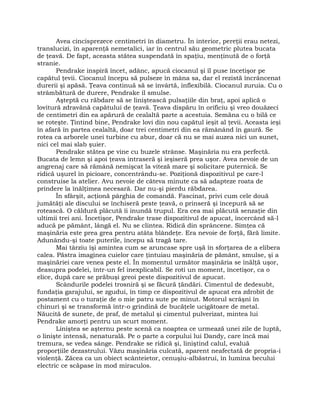 Avea cincisprezece centimetri în diametru. În interior, pereţii erau netezi,
translucizi, în aparenţă nemetalici, iar în centrul său geometric plutea bucata
de ţeavă. De fapt, aceasta stătea suspendată în spaţiu, menţinută de o forţă
stranie.
Pendrake inspiră încet, adânc, apucă ciocanul şi îl puse încetişor pe
capătul ţevii. Ciocanul începu să pulseze în mâna sa, dar el rezistă încrâncenat
durerii şi apăsă. Ţeava continuă să se învârtă, inflexibilă. Ciocanul zuruia. Cu o
strâmbătură de durere, Pendrake îl smulse.
Aşteptă cu răbdare să se liniştească pulsaţiile din braţ, apoi aplică o
lovitură zdravănă capătului de ţeavă. Ţeava dispăru în orificiu şi vreo douăzeci
de centimetri din ea apărură de cealaltă parte a acestuia. Semăna cu o bilă ce
se roteşte. Ţintind bine, Pendrake lovi din nou capătul ieşit al ţevii. Aceasta ieşi
în afară în partea cealaltă, doar trei centimetri din ea rămânând în gaură. Se
rotea ca arborele unei turbine cu abur, doar că nu se mai auzea nici un sunet,
nici cel mai slab şuier.
Pendrake stătea pe vine cu buzele strânse. Maşinăria nu era perfectă.
Bucata de lemn şi apoi ţeava intraseră şi ieşiseră prea uşor. Avea nevoie de un
angrenaj care să rămână nemişcat la viteză mare şi solicitare puternică. Se
ridică uşurel în picioare, concentrându-se. Poziţionă dispozitivul pe care-l
construise la atelier. Avu nevoie de câteva minute ca să adapteze roata de
prindere la înălţimea necesară. Dar nu-şi pierdu răbdarea.
În sfârşit, acţionă pârghia de comandă. Fascinat, privi cum cele două
jumătăţi ale discului se închiseră peste ţeavă, o prinseră şi începură să se
rotească. O căldură plăcută îi inundă trupul. Era cea mai plăcută senzaţie din
ultimii trei ani. Încetişor, Pendrake trase dispozitivul de apucat, încercând să-l
aducă pe pământ, lângă el. Nu se clintea. Ridică din sprâncene. Simţea că
maşinăria este prea grea pentru atâta blândeţe. Era nevoie de forţă, fără limite.
Adunându-şi toate puterile, începu să tragă tare.
Mai târziu îşi amintea cum se aruncase spre uşă în sforţarea de a elibera
calea. Păstra imaginea cuielor care ţintuiau maşinăria de pământ, smulse, şi a
maşinăriei care venea peste el. În momentul următor maşinăria se înălţă uşor,
deasupra podelei, într-un fel inexplicabil. Se roti un moment, încetişor, ca o
elice, după care se prăbuşi greoi peste dispozitivul de apucat.
Scândurile podelei trosniră şi se făcură ţăndări. Cimentul de dedesubt,
fundaţia garajului, se zgudui, în timp ce dispozitivul de apucat era zdrobit de
postament cu o turaţie de o mie patru sute pe minut. Motorul scrâşni în
chinuri şi se transformă într-o grindină de bucăţele ucigătoare de metal.
Năucită de sunete, de praf, de metalul şi cimentul pulverizat, mintea lui
Pendrake amorţi pentru un scurt moment.
Liniştea se aşternu peste scenă ca noaptea ce urmează unei zile de luptă,
o linişte intensă, nenaturală. Pe o parte a corpului lui Dandy, care încă mai
tremura, se vedea sânge. Pendrake se ridică şi, liniştind calul, evaluă
proporţiile dezastrului. Văzu maşinăria culcată, aparent neafectată de propria-i
violenţă. Zăcea ca un obiect scânteietor, cenuşiu-albăstrui, în lumina becului
electric ce scăpase în mod miraculos.
 