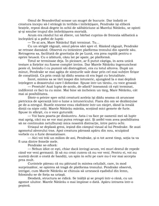 Omul de Neanderthal scoase un muget de bucurie. Dar îndată ce
creatura începu să-l strângă în teribila-i îmbrăţişare, Pendrake îşi eliberă
braţele, repezi două degete în ochii de sălbăticiune ai Marelui Nătărău, se opinti
şi-şi smulse trupul din îmbrăţişarea mortală.
Acum era rândul lui să zbiere, un bărbat cuprins de frenezia sălbatică a
încleştării şi a poftei de luptă:
— Te-ai ars, Mare Nătărău! Eşti terminat. Tu…
Cu un strigăt răguşit, omul păros sări spre el. Râzând răguşit, Pendrake
se retrase dansând. Observă cu întârziere platforma tronului din spatele său.
Retragerea sa, facilitată de gravitaţia de pe Lună, era prea rapidă pentru o
oprire bruscă. Cu o izbitură, căzu lat pe spate, pe platformă.
Totul se terminase deja. În picioare, ar fi putut câştiga, în acea unică
testare a forţelor nu fusese complet învins. Dar Marele Nătărău îngenuncheat
peste el, lovindu-l cu pumnii săi distrugători, era cu totul altceva. După un
minut, Pendrake se mai agăţa de simţurile sale doar prin cel mai subţire firişor
de conştiinţă. Ca prin ceaţă îşi dădu seama că era legat cu brutalitate.
Încet, mintea sa se târî înapoi din întuneric, ajungând la o mai deplină
înţelegere a dezastrului care-l doborâse. Spuse într-un târziu, cu voce groasă:
— Prostule! Auzi lupta de-acolo, de-afară? înseamnă că eşti terminat,
indiferent ce faci tu cu mine. Mai bine să încheiem un târg, Mare Nătărău, cât
mai ai posibilitatea.
Dintr-o privire spre ochii creaturii aceleia îşi dădu seama că aruncase
pietricica de speranţă într-o lume a întunericului. Fiara din om se dezlănţuise
pe de-a-ntregul. Buzele enorme erau răsfrânte într-un rânjet, dând la iveală
dinţii ca nişte colţi. Marele Nătărău mârâia, scoţând mici gemete de furie.
Spuse în sfârşit, cu o voce guturală:
— Voi bara poarta pe dinăuntru. Asta-i va face pe oamenii mei să lupte
mai aprig, căci nu se vor mai putea retrage aici. Şi astfel vom avea posibilitatea
să ne continuăm netulburaţi mica noastră distracţie, între patru ochi.
Uriaşul se deplasă greoi, ieşind din câmpul vizual al lui Pendrake. Se auzi
zgomotul zăvorului tras. Apoi creatura păroasă apăru din nou, scuipând
vorbele cu o furie devastatoare.
— Aici voi trăi un milion de ani, Pendrake, şi-n tot acest timp, soţia ta va
fi una dintre femeile mele.
Pendrake se-nfioră:
— Nebun idiot ce eşti, chiar dacă învingi acum, vei muri destul de repede
când vor veni germanii. Şi să nu crezi cumva că nu vor veni. Pentru ei, voi nu
sunteţi decât o ceată de bandiţi, un spin în ochi pe care nu-l vor mai accepta
prea mult.
Cuvintele păreau că nu pătrund în mintea celuilalt, care, în mod
surprinzător, se opintea să tragă de platforma tronului. Pendrake observă,
intrigat, cum Marele Nătărău se chinuia să urnească eşafodul din lemn,
folosindu-se de forţa sa uriaşă.
Deodată, structura se ridică. Se înălţă şi se propti într-o rână, cu un
zgomot uluitor. Marele Nătărău o mai împinse o dată. Apăru intrarea într-o
peşteră.
 