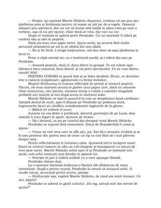 — Proştii, îşi exprimă Marele Nătărău dispreţul, credeau că am pus aici
platforma asta şi fortăreaţa pentru că voiam să mă joc de-a regele. Oamenii
albaştri ştiu adevărul, dar nu vor să înveţe altă limbă în afara celei pe care-o
vorbesc, aşa că nu pot spune, chiar dacă ar vrea, dar nici nu vor.
După ce termină se aplecă peste Pendrake. Cu un mormăit îl ridică pe
umărul său şi sări în peşteră.
Până jos erau vreo şapte metri. Ajuns acolo, îşi aruncă fără multe
precauţii prizonierul pe sol şi se căţără din nou afară.
— Nu-ţi fie frică, îi strigă batjocoritor, mă duc doar să aşez platforma la
locul ei.
Peste o clipă ateriză iar, cu o bufnitură surdă, şi-l ridică din nou pe
Pendrake.
— Această peşteră, rânji el, duce direct în groapă. Te voi coborî spre
bătrânul meu camarad, fiara-diavol, şi voi privi spectacolul. Ce ne vom distra,
omule! Ahh!
PEŞTERA COBORA în pantă lină şi se lăţea deodată. Brusc, se deschise
într-o cameră încăpătoare, aglomerată cu forme metalice.
Maşini! Străluceau în lumina reflectată de pereţii şi tavanul peşterii.
Tăcute, ele erau martorii secreţi ai gloriei unui popor care, dacă nu atinsese
chiar nemurirea, căci pierise, atinsese totuşi o culme a măreţiei neegalată
probabil nici înainte şi nici după aceea în sistemul solar.
Marele Nătărău se opri în punctul în care se despărţeau două coridoare.
Aşteptă destul de mult, apoi îl depuse pe Pendrake pe podeaua dură,
îngenunche tăcut şi-i desfăcu neîndemânatic legăturile de la glezne.
— Ridică-te! ordonă el scurt.
Aceasta nu era deloc o problemă, datorită gravitaţiei de pe Lună, deşi
mâinile îi erau legate la spate, dureros de strâns.
— Dă-i drumul, în jos pe tunelul din dreapta! tună Marele Nătărău.
Pendrake se supuse fără comentarii. Omul de Neanderthal îl urmă şi
spuse:
— Vreau să vezi ceva care se află aici, jos. Îmi dă o senzaţie ciudată şi ar
fi cam prostesc din partea mea să omor un tip ca tine fără să-i aud părerea
despre asta.
Pereţii reflectorizanţi le luminau calea. Ajunseră într-o încăpere mare.
Exact în centrul camerei se afla un cub limpede şi transparent cu latura de
vreo şase metri. Marele Nătărău arătă spre el şi Pendrake se îndreptă într-
acolo, sub ochii creaturii care fornăia în spatele lui.
— Priveşte în jos! îi indică celălalt cu o voce aproape blândă.
Pendrake văzuse deja.
La o oarecare distanţă strălucea o flacără alb-albăstruie de mare
intensitate. După o privire scurtă, Pendrake fu nevoit să întoarcă ochii. O
studie totuşi, aruncând priviri scurte, piezişe.
— Străluceşte aşa, explică Marele Nătărău, de când am venit încoace. Ce
zici, băiete?
Pendrake se adresă în gând cubului: „Vă rog, salvaţi-mă! Am nevoie de
ajutor!”
 