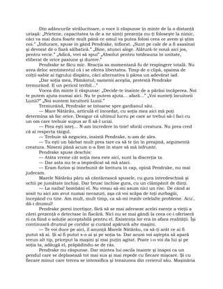 Din adâncurile strălucitoare, o voce îi răspunse în minte de la o distanţă
uriaşă: „Prietene, capacitatea ta de a ne simţi prezenţa nu-ţi foloseşte la nimic,
căci va mai dura foarte mult până ce omul va putea folosi ceea ce avem şi ştim
noi.” „Îndurare, spuse în gând Pendrake, înfiorat. „Sunt pe cale de a fi asasinat
şi devorat de o fiară sălbatică.” „Bine, atunci alege. Alătură-te nouă aici jos,
pentru vecie.” „Adică, vrei să spui” „Absolut pentru totdeauna în unitate,
eliberat de orice pasiune şi durere.”
Pendrake se făcu mic. Reacţia sa momentană fu de respingere totală. Nu
avea deloc sentimentul că i se oferea libertatea. Timp de o clipă, spaima de
colţii-sabie ai tigrului dispăru, căci alternativa îi părea un adevărat iad.
„Dar soţia mea, Pământul, oamenii aceştia, protestă Pendrake
tremurând. E un pericol teribil…”
Vocea din minte îi răspunse: „Decide-te înainte de a părăsi încăperea. Noi
te putem ajuta numai aici. Nu te putem ajuta… afară…” „Voi sunteţi locuitorii
Lunii?” „Noi suntem locuitorii Lunii.”
Tremurând, Pendrake se întoarse spre gardianul său.
— Mare Nătărău, articulă el încordat, cu soţia mea aici mă poţi
determina să fac orice. Desigur că ultimul lucru pe care ar trebui să-l faci cu
un om care trebuie supus ar fi să-l ucizi.
— Prea eşti isteţ… N-am încredere în tine! sforăi creatura. Nu prea cred
că ai respecta târgul.
— Trebuie să negociez, insistă Pendrake, n-am de ales.
— Tu eşti un bărbat mult prea tare ca să te ţin în preajmă, argumentă
creatura. Nimeni până acum n-a fost în stare să mă înfrunte.
Pendrake spuse deschis:
— Atâta vreme cât soţia mea este aici, sunt la discreţia ta.
— Dar asta nu te-a împiedicat să mă ataci.
— Eram furios şi înnebunit de lovitura în cap, opină Pendrake, nu mai
judecam.
Marele Nătărău păru să cântărească spusele, cu gura întredeschisă şi
ochii pe jumătate închişi. Dar brusc închise gura, cu un clămpănit de dinţi.
— La naiba! bombăni el. Nu vreau să-mi asum nici un risc. De când ai
sosit tu aici am avut numai necazuri, aşa că voi scăpa de toţi zurbagiii,
începând cu tine. Am mult, mult timp, ca să-mi rezolv celelalte probleme. Acu',
dă-i drumul!
Pendrake porni încetişor, fără să se mai adreseze acelei esenţe a vieţii a
cărei prezenţă o detectase în flacără. Nici nu se mai gândi la ceea ce-i oferiseră
ei ca fiind o soluţie acceptabilă pentru el. Existenţa lor era în afara realităţii. Îşi
continuară drumul pe coridor şi curând apărură alte maşini.
— Te voi duce pe aici, îl anunţă Marele Nătărău, ca să-ţi arăt ce ai fi
putut să ai. Şi ai fi putut s-o ai şi pe soţia ta. Dar acum voi aştepta să apară
vreun alt tip, priceput la maşini şi mai puţin agitat. Poate i-o voi da lui şi pe
soţia ta, adăugă el, prăpădindu-se de râs.
Pendrake nu răspunse. Dar mintea lui oscila înainte şi înapoi ca un
pendul care se deplasează tot mai sus şi mai repede cu fiecare mişcare. Şi cu
fiecare minut care trecea se intensifica şi tensiunea din creierul său. Maşinăria
 