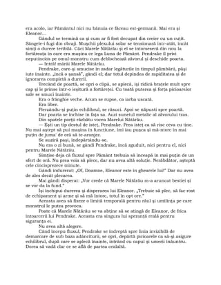 era acolo, iar Pământul nici nu bănuia ce făceau est-germanii. Mai era şi
Eleanor…
Gândul se termină ca şi cum ar fi fost decupat din creier cu un cuţit.
Sângele-i fugi din obraji. Muşchii plexului solar se tensionară într-atât, încât
simţi o durere teribilă. Căci Marele Nătărău şi el se întorseseră din nou la
fortăreaţa în care era maşina ce lega Luna de Pământ. Pendrake îl privi
neputincios pe omul-monstru cum deblochează zăvorul şi deschide poarta.
— Intră! mârâi Marele Nătărău.
Pendrake, care-şi smucise în zadar legăturile în timpul plimbării, păşi
iute înainte. „încă o şansă”, gândi el; dar totul depindea de rapiditatea şi de
ignorarea completă a durerii.
Trecând de poartă, se opri o clipă, se aplecă, îşi ridică braţele mult spre
cap şi le prinse într-o ieşitură a fortăreţei. Cu toată puterea şi forţa picioarelor
sale se smuci înainte.
Era o frânghie veche. Acum se rupse, ca iarba uscată.
Era liber.
Pierzându-şi puţin echilibrul, se răsuci. Apoi se năpusti spre poartă.
Dar poarta se închise în faţa sa. Auzi sunetul metalic al zăvorului tras.
Din spatele porţii răzbătu vocea Marelui Nătărău.
— Eşti un tip destul de isteţ, Pendrake. Prea isteţ ca să risc ceva cu tine.
Nu mai aştept să pui maşina în funcţiune, îmi iau puşca şi mă-ntorc în mai
puţin de juma' de oră să te-aranjez.
Se auziră paşi, îndepărtându-se.
Nu era o zi bună, se gândi Pendrake, încă zguduit, nici pentru el, nici
pentru Marele Nătărău.
Simţise deja că fluxul spre Pământ trebuia să înceapă în mai puţin de un
sfert de oră. Nu prea voia să plece, dar nu avea altă soluţie. Nerăbdător, aşteptă
cele cincisprezece minute.
Gândi îndurerat: „Of, Doamne, Eleanor este în ghearele lui!” Dar nu avea
de ales decât plecarea.
Mai gândi disperat: „Vor crede că Marele Nătărău m-a aruncat bestiei şi
se vor da la fund.”
Îşi închipui durerea şi disperarea lui Eleanor. „Trebuie să plec, să fac rost
de echipament şi arme şi să mă întorc, totul în opt ore.”
Aceasta avea să fixeze o limită temporală pentru răul şi umilinţa pe care
monstrul le putea provoca.
Poate că Marele Nătărău se va abţine să se atingă de Eleanor, de frica
întoarcerii lui Pendrake. Aceasta era singura lui speranţă reală pentru
siguranţa ei.
Nu avea altă alegere.
Când începu fluxul, Pendrake se îndreptă spre linia invizibilă de
demarcare de sub baza adânciturii, se opri, depărtă picioarele ca să-şi asigure
echilibrul, după care se aplecă înainte, intrând cu capul şi umerii înăuntru.
Dorea să vadă clar ce se află de partea cealaltă.
 