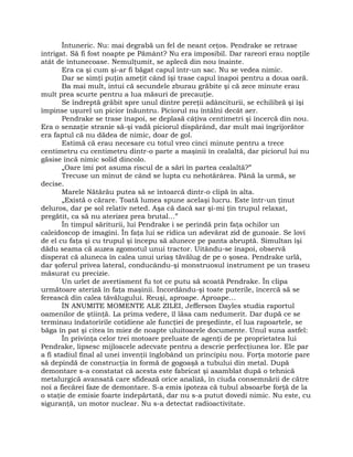 Întuneric. Nu: mai degrabă un fel de neant ceţos. Pendrake se retrase
intrigat. Să fi fost noapte pe Pământ? Nu era imposibil. Dar rareori erau nopţile
atât de întunecoase. Nemulţumit, se aplecă din nou înainte.
Era ca şi cum şi-ar fi băgat capul într-un sac. Nu se vedea nimic.
Dar se simţi puţin ameţit când îşi trase capul înapoi pentru a doua oară.
Ba mai mult, intui că secundele zburau grăbite şi că zece minute erau
mult prea scurte pentru a lua măsuri de precauţie.
Se îndreptă grăbit spre unul dintre pereţii adânciturii, se echilibră şi îşi
împinse uşurel un picior înăuntru. Piciorul nu întâlni decât aer.
Pendrake se trase înapoi, se deplasă câţiva centimetri şi încercă din nou.
Era o senzaţie stranie să-şi vadă piciorul dispărând, dar mult mai îngrijorător
era faptul că nu dădea de nimic, doar de gol.
Estimă că erau necesare cu totul vreo cinci minute pentru a trece
centimetru cu centimetru dintr-o parte a maşinii în cealaltă, dar piciorul lui nu
găsise încă nimic solid dincolo.
„Oare îmi pot asuma riscul de a sări în partea cealaltă?”
Trecuse un minut de când se lupta cu nehotărârea. Până la urmă, se
decise.
Marele Nătărău putea să se întoarcă dintr-o clipă în alta.
„Există o cărare. Toată lumea spune acelaşi lucru. Este într-un ţinut
deluros, dar pe sol relativ neted. Aşa că dacă sar şi-mi ţin trupul relaxat,
pregătit, ca să nu aterizez prea brutal…”
În timpul săriturii, lui Pendrake i se perindă prin faţa ochilor un
caleidoscop de imagini. În faţa lui se ridica un adevărat zid de gunoaie. Se lovi
de el cu faţa şi cu trupul şi începu să alunece pe panta abruptă. Simultan îşi
dădu seama că auzea zgomotul unui tractor. Uitându-se înapoi, observă
disperat că aluneca în calea unui uriaş tăvălug de pe o şosea. Pendrake urlă,
dar şoferul privea lateral, conducându-şi monstruosul instrument pe un traseu
măsurat cu precizie.
Un urlet de avertisment fu tot ce putu să scoată Pendrake. În clipa
următoare ateriză în faţa maşinii. Încordându-şi toate puterile, încercă să se
ferească din calea tăvălugului. Reuşi, aproape. Aproape…
ÎN ANUMITE MOMENTE ALE ZILEI, Jefferson Dayles studia raportul
oamenilor de ştiinţă. La prima vedere, îl lăsa cam nedumerit. Dar după ce se
terminau îndatoririle cotidiene ale funcţiei de preşedinte, el lua rapoartele, se
băga în pat şi citea în miez de noapte uluitoarele documente. Unul suna astfel:
În privinţa celor trei motoare preluate de agenţi de pe proprietatea lui
Pendrake, lipsesc mijloacele adecvate pentru a descrie perfecţiunea lor. Ele par
a fi stadiul final al unei invenţii înglobând un principiu nou. Forţa motorie pare
să depindă de construcţia în formă de gogoaşă a tubului din metal. După
demontare s-a constatat că acesta este fabricat şi asamblat după o tehnică
metalurgică avansată care sfidează orice analiză, în ciuda consemnării de către
noi a fiecărei faze de demontare. S-a emis ipoteza că tubul absoarbe forţă de la
o staţie de emisie foarte îndepărtată, dar nu s-a putut dovedi nimic. Nu este, cu
siguranţă, un motor nuclear. Nu s-a detectat radioactivitate.
 