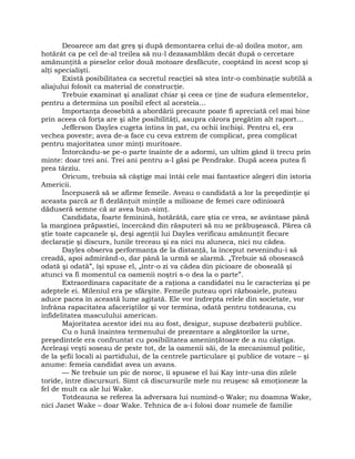 Deoarece am dat greş şi după demontarea celui de-al doilea motor, am
hotărât ca pe cel de-al treilea să nu-l dezasamblăm decât după o cercetare
amănunţită a pieselor celor două motoare desfăcute, cooptând în acest scop şi
alţi specialişti.
Există posibilitatea ca secretul reacţiei să stea într-o combinaţie subtilă a
aliajului folosit ca material de construcţie.
Trebuie examinat şi analizat chiar şi ceea ce ţine de sudura elementelor,
pentru a determina un posibil efect al acesteia…
Importanţa deosebită a abordării precaute poate fi apreciată cel mai bine
prin aceea că forţa are şi alte posibilităţi, asupra cărora pregătim alt raport…
Jefferson Dayles cugeta întins în pat, cu ochii închişi. Pentru el, era
vechea poveste; avea de-a face cu ceva extrem de complicat, prea complicat
pentru majoritatea unor minţi muritoare.
Întorcându-se pe-o parte înainte de a adormi, un ultim gând îi trecu prin
minte: doar trei ani. Trei ani pentru a-l găsi pe Pendrake. După aceea putea fi
prea târziu.
Oricum, trebuia să câştige mai întâi cele mai fantastice alegeri din istoria
Americii.
Începuseră să se afirme femeile. Aveau o candidată a lor la preşedinţie şi
aceasta parcă ar fi dezlănţuit minţile a milioane de femei care odinioară
dăduseră semne că ar avea bun-simţ.
Candidata, foarte feminină, hotărâtă, care ştia ce vrea, se avântase până
la marginea prăpastiei, încercând din răsputeri să nu se prăbuşească. Părea că
ştie toate capcanele şi, deşi agenţii lui Dayles verificau amănunţit fiecare
declaraţie şi discurs, lunile treceau şi ea nici nu aluneca, nici nu cădea.
Dayles observa performanţa de la distanţă, la început nevenindu-i să
creadă, apoi admirând-o, dar până la urmă se alarmă. „Trebuie să obosească
odată şi odată”, îşi spuse el, „într-o zi va cădea din picioare de oboseală şi
atunci va fi momentul ca oamenii noştri s-o dea la o parte”.
Extraordinara capacitate de a raţiona a candidatei nu le caracteriza şi pe
adeptele ei. Mileniul era pe sfârşite. Femeile puteau opri războaiele, puteau
aduce pacea în această lume agitată. Ele vor îndrepta relele din societate, vor
înfrâna rapacitatea afaceriştilor şi vor termina, odată pentru totdeauna, cu
infidelitatea masculului american.
Majoritatea acestor idei nu au fost, desigur, supuse dezbaterii publice.
Cu o lună înaintea termenului de prezentare a alegătorilor la urne,
preşedintele era confruntat cu posibilitatea ameninţătoare de a nu câştiga.
Aceleaşi veşti soseau de peste tot, de la oamenii săi, de la mecanismul politic,
de la şefii locali ai partidului, de la centrele particulare şi publice de votare – şi
anume: femeia candidat avea un avans.
— Ne trebuie un pic de noroc, îi spusese el lui Kay într-una din zilele
toride, între discursuri. Simt că discursurile mele nu reuşesc să emoţioneze la
fel de mult ca ale lui Wake.
Totdeauna se referea la adversara lui numind-o Wake; nu doamna Wake,
nici Janet Wake – doar Wake. Tehnica de a-i folosi doar numele de familie
 