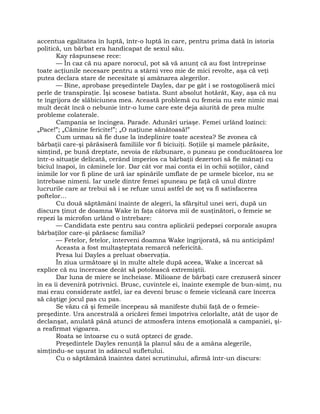 accentua egalitatea în luptă, într-o luptă în care, pentru prima dată în istoria
politică, un bărbat era handicapat de sexul său.
Kay răspunsese rece:
— În caz că nu apare norocul, pot să vă anunţ că au fost întreprinse
toate acţiunile necesare pentru a stârni vreo mie de mici revolte, aşa că veţi
putea declara stare de necesitate şi amânarea alegerilor.
— Bine, aprobase preşedintele Dayles, dar pe gât i se rostogoliseră mici
perle de transpiraţie. Îşi scosese batista. Sunt absolut hotărât, Kay, aşa că nu
te îngrijora de slăbiciunea mea. Această problemă cu femeia nu este nimic mai
mult decât încă o nebunie într-o lume care este deja aiurită de prea multe
probleme colaterale.
Campania se încingea. Parade. Adunări uriaşe. Femei urlând lozinci:
„Pace!”; „Cămine fericite!”; „O naţiune sănătoasă!”
Cum urmau să fie duse la îndeplinire toate acestea? Se zvonea că
bărbaţii care-şi părăsiseră familiile vor fi biciuiţi. Soţiile şi mamele părăsite,
simţind, pe bună dreptate, nevoia de răzbunare, o puneau pe conducătoarea lor
într-o situaţie delicată, cerând imperios ca bărbaţii dezertori să fie mânaţi cu
biciul înapoi, în căminele lor. Dar cât vor mai conta ei în ochii soţiilor, când
inimile lor vor fi pline de ură iar spinările umflate de pe urmele bicelor, nu se
întrebase nimeni. Iar unele dintre femei spuneau pe faţă că unul dintre
lucrurile care ar trebui să i se refuze unui astfel de soţ va fi satisfacerea
poftelor…
Cu două săptămâni înainte de alegeri, la sfârşitul unei seri, după un
discurs ţinut de doamna Wake în faţa câtorva mii de susţinători, o femeie se
repezi la microfon urlând o întrebare:
— Candidata este pentru sau contra aplicării pedepsei corporale asupra
bărbaţilor care-şi părăsesc familia?
— Fetelor, fetelor, interveni doamna Wake îngrijorată, să nu anticipăm!
Aceasta a fost multaşteptata remarcă nefericită.
Presa lui Dayles a preluat observaţia.
În ziua următoare şi în multe altele după aceea, Wake a încercat să
explice că nu încercase decât să potolească extremiştii.
Dar luna de miere se încheiase. Milioane de bărbaţi care crezuseră sincer
în ea îi deveniră potrivnici. Brusc, cuvintele ei, înainte exemple de bun-simţ, nu
mai erau considerate astfel, iar ea deveni brusc o femeie vicleană care încerca
să câştige jocul pas cu pas.
Se văzu că şi femeile începeau să manifeste dubii faţă de o femeie-
preşedinte. Ura ancestrală a oricărei femei împotriva celorlalte, atât de uşor de
declanşat, anulată până atunci de atmosfera intens emoţională a campaniei, şi-
a reafirmat vigoarea.
Roata se întoarse cu o sută optzeci de grade.
Preşedintele Dayles renunţă la planul său de a amâna alegerile,
simţindu-se uşurat în adâncul sufletului.
Cu o săptămână înaintea datei scrutinului, afirmă într-un discurs:
 