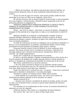 — Mânat de încredere, mă adresez electoratului, femei şi bărbaţi, să
voteze pentru idealurile mele, pe baza realizărilor administraţiei pe care o
conduc.
Acum era atât de sigur de victorie, încât putea publica astfel de fraze
stereotipe ca şi cum ar fi fost noi şi originale, create de el.
Se retrase devreme, dar la miezul nopţii fu trezit de Kay cu ştiri proaspete
de la Los Angeles: o demonstraţie a femeilor fusese organizată acolo iar ele
purtaseră pancarte cu sloganuri ca:
TRĂIASCĂ DREPTURILE FEMEILOR! BĂRBAŢII LA MUNCĂ FIZICĂ,
FEMEILE ÎN ADMINISTRAŢIE! O LUME NORMALĂ ŞI PACIFISTĂ,
ADMINISTRATĂ DE FEMEI!
Brusc – aşa scria în raport - izbucnise un răcnet de bărbat: „Alungaţi-le;
alungaţi-le! Ele pretind să le respectăm, în timp ce ne transformă în sclavi! Pe
ele!”
Bărbaţii năvăliră şi se produse o învălmăşeală cumplită. După ce
maşinile blindate eliberară în sfârşit strada, douăzeci şi patru de femei
rămaseră pe pământ, moarte, nouăzeci şi şapte erau rănite grav şi peste patru
sute necesitară spitalizare.
O astfel de criză putea să ducă la câştigarea sau la pierderea alegerilor. A
doua zi, la ora douăsprezece şi jumătate, preşedintele Dayles vorbi la radio,
promiţând cercetări grabnice şi pedepse aspre pentru vinovaţi.
Fuseseră reţinuţi treizeci şi doi de bărbaţi. În ziua următoare fură
arestaţi. Toţi aveau avocaţi; toţi se considerau nevinovaţi. Judecătorul îi
interogă rapid pe toţi, îi declară nevinovaţi pe cincisprezece dintre ei, iar
vinovaţi – pe ceilalţi şaptesprezece.
După care îi osândi pe cei şaptesprezece la moarte.
În sală s-a produs imediat o agitaţie nemaipomenită şi a fost nevoie de o
sută de ajutoare de poliţişti din trupele speciale pentru a linişti spiritele şi
pentru a-i despărţi pe condamnaţi de familiile lor înnebunite şi de avocaţi.
Mai târziu, judecătorul şi-a motivat acţiunea:
— Nu este nimic anormal în faptul că un judecător decide asupra
vinovăţiei sau nevinovăţiei unui om. Nu trebuie să se creadă că democraţiile
sunt prea slabe pentru a face faţă unor tulburări.
După care plecă într-o vacanţă pe care – se spuse – urma să şi-o petreacă
împreună cu familia în străinătate; o vacanţă prelungită.
Întrebată ce părere are despre proces, Wake spuse jenată:
— Fără-ndoială că s-a procedat corect. Am cerut unui comitet să
examineze procedura aplicată şi să-mi prezinte un raport.
Dayles comentă şi el:
— Aceasta este exclusiv o problemă de drept iar justiţia, după cum ştiţi
cu toţii, este în Statele Unite o ramură a puterii total separată de sistemul
administrativ.
S-a anunţat că cei condamnaţi vor face recurs. În această atmosferă de
aşteptare au avut loc alegerile.
Jefferson Dayles a fost reales cu o majoritate de două milioane.
Era uşurat, dar, aşa cum i-a spus lui Kay după aceea:
 