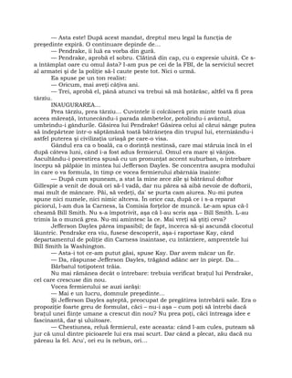 — Asta este! După acest mandat, dreptul meu legal la funcţia de
preşedinte expiră. O continuare depinde de…
— Pendrake, îi luă ea vorba din gură.
— Pendrake, aprobă el sobru. Clătină din cap, cu o expresie uluită. Ce s-
a întâmplat oare cu omul ăsta? I-am pus pe cei de la FBI, de la serviciul secret
al armatei şi de la poliţie să-l caute peste tot. Nici o urmă.
Ea spuse pe un ton realist:
— Oricum, mai aveţi câţiva ani.
— Trei, aprobă el, până atunci va trebui să mă hotărăsc, altfel va fi prea
târziu.
INAUGURAREA…
Prea târziu, prea târziu… Cuvintele îi colcăiseră prin minte toată ziua
aceea măreaţă, întunecându-i parada zâmbetelor, potolindu-i avântul,
umbrindu-i gândurile. Găsirea lui Pendrake! Găsirea celui al cărui sânge putea
să îndepărteze într-o săptămână toată bătrâneţea din trupul lui, eternizându-i
astfel puterea şi civilizaţia uriaşă pe care-o visa.
Gândul era ca o boală, ca o dorinţă nestinsă, care mai stăruia încă în el
după câteva luni, când i-a fost adus fermierul. Omul era mare şi vânjos.
Ascultându-i povestirea spusă cu un pronunţat accent suburban, o întrebare
începu să pâlpâie în mintea lui Jefferson Dayles. Se concentra asupra modului
în care o va formula, în timp ce vocea fermierului zbârnâia înainte:
— După cum spuneam, a stat la mine zece zile şi bătrânul doftor
Gillespie a venit de două ori să-l vadă, dar nu părea să aibă nevoie de doftorii,
mai mult de mâncare. Păi, să vedeţi, da' se purta cam aiurea. Nu-mi putea
spune nici numele, nici nimic altceva. În orice caz, după ce i s-a reparat
piciorul, l-am dus la Carness, la Comisia forţelor de muncă. Le-am spus că-l
cheamă Bill Smith. Nu s-a împotrivit, aşa că l-au scris aşa – Bill Smith. L-au
trimis la o muncă grea. Nu-mi amintesc la ce. Mai vreţi să ştiţi ceva?
Jefferson Dayles părea impasibil; de fapt, încerca să-şi ascundă clocotul
lăuntric. Pendrake era viu, fusese descoperit, aşa-i raportase Kay, când
departamentul de poliţie din Carness înaintase, cu întârziere, amprentele lui
Bill Smith la Washington.
— Asta-i tot ce-am putut găsi, spuse Kay. Dar avem măcar un fir.
— Da, răspunse Jefferson Dayles, trăgând adânc aer în piept. Da…
Bărbatul totipotent trăia.
Nu mai rămânea decât o întrebare: trebuia verificat braţul lui Pendrake,
cel care crescuse din nou.
Vocea fermierului se auzi iarăşi:
— Mai e un lucru, domnule preşedinte…
Şi Jefferson Dayles aşteptă, preocupat de pregătirea întrebării sale. Era o
propoziţie foarte greu de formulat, căci – nu-i aşa – cum poţi să întrebi dacă
braţul unei fiinţe umane a crescut din nou? Nu prea poţi, căci întreaga idee e
fascinantă, dar şi uluitoare.
— Chestiunea, reluă fermierul, este aceasta: când l-am cules, puteam să
jur că unul dintre picioarele lui era mai scurt. Dar când a plecat, zău dacă nu
păreau la fel. Acu', ori eu îs nebun, ori…
 