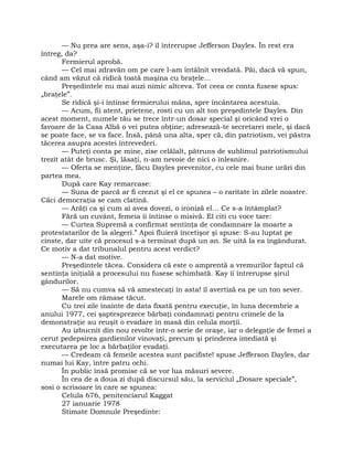 — Nu prea are sens, aşa-i? îl întrerupse Jefferson Dayles. În rest era
întreg, da?
Fermierul aprobă.
— Cel mai zdravăn om pe care l-am întâlnit vreodată. Păi, dacă vă spun,
când am văzut că ridică toată maşina cu braţele…
Preşedintele nu mai auzi nimic altceva. Tot ceea ce conta fusese spus:
„braţele”.
Se ridică şi-i întinse fermierului mâna, spre încântarea acestuia.
— Acum, fii atent, prietene, rosti cu un alt ton preşedintele Dayles. Din
acest moment, numele tău se trece într-un dosar special şi oricând vrei o
favoare de la Casa Albă o vei putea obţine; adresează-te secretarei mele, şi dacă
se poate face, se va face. Însă, până una alta, sper că, din patriotism, vei păstra
tăcerea asupra acestei întrevederi.
— Puteţi conta pe mine, zise celălalt, pătruns de sublimul patriotismului
trezit atât de brusc. Şi, lăsaţi, n-am nevoie de nici o înlesnire.
— Oferta se menţine, făcu Dayles prevenitor, cu cele mai bune urări din
partea mea.
După care Kay remarcase:
— Suna de parcă ar fi crezut şi el ce spunea – o raritate în zilele noastre.
Căci democraţia se cam clatină.
— Arăţi ca şi cum ai avea dovezi, o ironiză el… Ce s-a întâmplat?
Fără un cuvânt, femeia îi întinse o misivă. El citi cu voce tare:
— Curtea Supremă a confirmat sentinţa de condamnare la moarte a
protestatarilor de la alegeri.” Apoi fluieră încetişor şi spuse: S-au luptat pe
cinste, dar uite că procesul s-a terminat după un an. Se uită la ea îngândurat.
Ce motiv a dat tribunalul pentru acest verdict?
— N-a dat motive.
Preşedintele tăcea. Considera că este o amprentă a vremurilor faptul că
sentinţa iniţială a procesului nu fusese schimbată. Kay îi întrerupse şirul
gândurilor.
— Să nu cumva să vă amestecaţi în asta! îl avertiză ea pe un ton sever.
Marele om rămase tăcut.
Cu trei zile înainte de data fixată pentru execuţie, în luna decembrie a
anului 1977, cei şaptesprezece bărbaţi condamnaţi pentru crimele de la
demonstraţie au reuşit o evadare în masă din celula morţii.
Au izbucnit din nou revolte într-o serie de oraşe, iar o delegaţie de femei a
cerut pedepsirea gardienilor vinovaţi, precum şi prinderea imediată şi
executarea pe loc a bărbaţilor evadaţi.
— Credeam că femeile acestea sunt pacifiste! spuse Jefferson Dayles, dar
numai lui Kay, între patru ochi.
În public însă promise că se vor lua măsuri severe.
În cea de a doua zi după discursul său, la serviciul „Dosare speciale”,
sosi o scrisoare în care se spunea:
Celula 676, penitenciarul Kaggat
27 ianuarie 1978
Stimate Domnule Preşedinte:
 