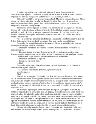 Îi trebui o jumătate de oră ca să găsească toate fragmentele din
dispozitivul de apucat. Le adună bucată cu bucată şi le duse în casă. Primul
experiment real cu maşinăria se terminase. Cu succes, decise el.
Stătea în bucătărie pe întuneric, pândind. Minutele treceau ticăind. Afară
nimic nu părea să mişte. În sfârşit, Pendrake oftă. Era clar că nimeni nu
sesizase cataclismul din garaj. Sau dacă-l observase cineva, nu era curios.
Maşinăria era încă în siguranţă.
Tensiunea care dispărea făcu loc sentimentului de însingurare. Brusc,
începu să-l chinuie chiar apăsarea liniştii. Se înstăpâni asupra sa convingerea
subită şi clară că victoria asupra maşinăriei n-avea nici un haz pentru un
bărbat izolat de lume prin melancolia caracterului său. „Ar trebui să-i fac o
vizită”, se îmbie el.
Nu – n-ar merge. Eleanor îşi stabilise o anumită orientare afectivă şi n-ar
fi fost deloc potrivit să se ducă s-o vadă. Dar mai exista o posibilitate.
Pendrake îşi luă pălăria şi ieşi în noapte. Ajuns la prăvălia din colţ, se
îndreptă ţintă spre cabina telefonică.
— Doamna Pendrake este acasă? întrebă el când cineva răspunse la
celălalt capăt.
— Păi, da! Vocea gravă de femeie arăta că cel puţin un servitor nou
fusese angajat în casa cea mare, albă. Vocea era necunoscută. O clipă, dom'le.
După câteva clipe se auzi vocea melodioasă a Eleanorei:
— Doamna Pendrake la aparat.
— Eleanor, eu sunt, Jim.
— Da?
Pendrake zâmbi şters la schimbarea uşoară din vocea ei, la intonaţia
defensivă ce apăru imediat.
— Aş dori să mă întorc, Eleanor, spuse el blând.
Linişte, apoi…
Clic!
Păşind iar în noapte, Pendrake ridică ochii spre cerul înstelat, întunecat,
de un albastru închis. Întreaga structură a sistemului terestru occidental era
cufundată în noapte. Crescentville împreună cu întregul ţărm estic îmbrăcase
umbrele marii planete mamă. „Poate a fost o greşeală, dar acum măcar ştie”,
gândi el. În mintea ei, gândurile legate de el muriseră probabil. Acum însă vor
învia din nou.
Se îndreptă agale spre casă pe aleea din spate. Ajungând în curte, îşi
înăbuşi impulsul de a se căţăra într-un copac, de unde putea să vadă casa cea
mare şi albă. Se trânti în iarba răcoroasă a pajiştii din spatele casei, privi fix
spre garaj şi cugetă zguduit: un motor care face să se rotească orice este împins
în câmpul său de forţă şi care pulverizează cu o forţă formidabilă orice i se
opune. Un motor în care se poate introduce un ax, care însă este imposibil de
extras de acolo. Ceea ce înseamnă că o elice de avion trebuie doar fixată de o
bară din metale etalonate după criteriile greutăţii şi densităţii atomice.
Cineva bătea la uşa din faţă a casei. Pendrake sări în picioare alarmat.
Dar nu era decât un băieţel care-i predă o telegramă cu următorul conţinut:
 