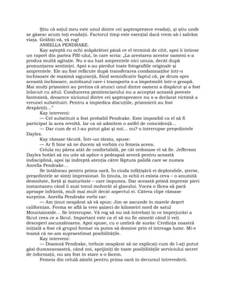 Ştiu că soţul meu este unul dintre cei şaptesprezece evadaţi, şi ştiu unde
se găsesc acum toţi evadaţii. Factorul timp este esenţial dacă vrem să-i salvăm
viaţa. Grăbiţi-vă, vă rog!
ANRELLA PENDRAKE.
Kay aşteptă cu ochi scăpărători până ce el termină de citit, apoi îi întinse
un raport din partea FBI-ului, în care scria: „La arestarea acestor oameni s-a
produs multă agitaţie. Nu s-au luat amprentele nici unuia, decât după
pronunţarea sentinţei. Apoi s-au pierdut toate fotografiile originale şi
amprentele. Ele au fost refăcute după transferarea condamnaţilor într-o
închisoare de maximă siguranţă, fiind semnificativ faptul că, pe drum spre
această închisoare, autobuzul care-i transporta s-a împotmolit într-o groapă.
Mai mulţi prizonieri au pretins că atunci unul dintre oameni a dispărut şi a fost
înlocuit cu altul. Conducerea penitenciarului nu a acceptat această poveste
fantezistă, deoarece niciunul dintre cei şaptesprezece nu s-a declarat victimă a
vreunei substituiri. Pentru a împiedica discuţiile, prizonierii au fost
despărţiţi…”
Kay interveni:
— Cel substituit a fost probabil Pendrake. Este imposibil ca el să fi
participat la acea revoltă. Iar ca să admitem o astfel de coincidenţă…
— Dar cum de ei l-au putut găsi şi noi… nu? o întrerupse preşedintele
Dayles.
Kay rămase tăcută. Într-un târziu, spuse:
— Ar fi bine să ne ducem să vorbim cu femeia aceea.
Celula nu părea atât de confortabilă, pe cât ordonase el să fie. Jefferson
Dayles hotărî să nu uite să aplice o pedeapsă severă pentru această
indisciplină, apoi îşi îndreptă atenţia către făptura palidă care se numea
Anrella Pendrake…
Se întâlneau pentru prima oară. În ciuda înfăţişării ei deplorabile, şterse,
preşedintele se simţi impresionat. În ţinuta, în ochii ei exista ceva – o anumită
demnitate, forţă şi maturitate – care impunea. Dar această primă impresie pieri
instantaneu când îi auzi tonul mohorât al glasului. Vocea o făcea să pară
aproape înfrântă, mult mai mult decât aspectul ei. Câteva clipe rămase
surprins. Anrella Pendrake vorbi rar:
— Am ţinut neapărat să vă spun: Jim se ascunde în marele deşert
californian. Ferma se află la vreo şaizeci de kilometri nord de satul
Mountainside… Se întrerupse. Vă rog să nu mă întrebaţi în ce împrejurări a
făcut ceea ce a făcut. Important este ca el să nu fie omorât când îi veţi
descoperi ascunzătoarea. Apoi spuse, cu o umbră de surâs: Credinţa noastră
iniţială a fost că grupul format va putea să domine prin el întreaga lume. Mi-e
teamă că ne-am supraestimat posibilităţile.
Kay interveni:
— Doamnă Pendrake, trebuie neapărat să ne explicaţi cum de l-aţi putut
găsi dumneavoastră, când noi, sprijiniţi de toate posibilităţile serviciului secret
de informaţii, nu am fost în stare s-o facem.
Femeia din celulă zâmbi pentru prima oară în decursul întrevederii.
 