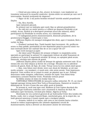 — Când am pus mâna pe Jim, atunci, la început, i-am implantat un
tranzistor minuscul în muşchii umărului. Acesta emite un semnal pe care noi îl
interceptăm. Sunteţi mulţumiţi de răspuns?
— Sigur că da. L-aţi putea localiza oricând? întrebă amabil preşedintele
Dayles.
— Da, făcu Anrella.
Apoi vizitatorii plecară.
În avionul care se îndrepta spre nord, Kay se adresă preşedintelui:
— Nu văd nici un motiv pentru a-i elibera pe doamna Pendrake şi pe
ceilalţi. Acum, fiindcă şi-a descoperit prosteşte atuul din mânecă, adică
participarea lui Pendrake la revolta aceea, nu-i datorăm nimic.
— O radiogramă pentru dumneavoastră, domnule preşedinte, de la
penitenciarul Kaggat, îi întrerupse o voce.
Jefferson Dayles citi mesajul strângând din dinţi, apoi i-l înmână, fără o
vorbă, lui Kay.
— Evadare! exclamă Kay. Toată banda! Apoi încremeni. Ah, prefăcuta
aceea cu faţa palidă, pretinzând că este deprimată până la punctul nimic-nu-
mai-contează-decât-să-l-salvaţi! Dar de ce ne-a spus? De ce?
Apoi reciti mesajul şi şopti:
— Aţi văzut asta? Nouăzeci de avioane echipate cu maşinăria aceea
specială au participat la salvare! Ce organizaţie trebuie să aibă! Înseamnă că
evadarea ar fi putut fi organizată oricând. Şi totuşi, au aşteptat până acum.
Domnule, situaţia este extrem de gravă.
Jefferson Dayles părea ciudat de detaşat de agitaţia asistentei sale. El se
simţea din nou bine dispus şi dornic de a învinge. Situaţia era cu-adevărat
extrem de gravă, fiind, de fapt, de criză. Totuşi vocea lui era calmă când spuse:
— Kay, vom folosi cinci divizii, între care două de blindate, şi cât mai
multe avioane – nu nouăzeci, ci nouă sute, câte avem nevoie. Vom împresura
deşertul. Vom verifica tot ce mişcă în zonă, pe pământ sau în aer. Folosiţi
detectoare radar noaptea, reflectoare, avioane de luptă. Vom folosi forţa
nelimitată a armatei Statelor Unite. Pendrake trebuie prins!
Îşi dădea seama că miza era însăşi viaţa lui.
VÂNTURILE TÂNGUITOARE de ianuarie suflau neîncetat. Pe 15, un viscol
îngropă aproape întreg statul New York şi Pennsylvania. Oamenii se treziră în
dimineaţa de 16 într-o lume din nou albă, pură şi liniştită.
În aceeaşi zi, mult mai spre sud, Hoskins şi Cree Lipton decolară din
Brazilia după verificarea indiciilor care-i duseseră în America de Sud. Se
îndreptau spre Germania, trecând prin Dakar, Algeria şi Vichy.
Destinaţia lor era cartierul general de pe bulevardul Unter den Linden din
Berlin, unde, într-o uriaşă Cameră Roşie, mochetată gros, de la etajul doi, un
înalt general american îi însoţi repede spre o încăpere păzită.
— Aceasta, indică el cu mâna, este ceea ce noi numim harta crimelor.
Având în vedere supravegherea din ultimele săptămâni cerută de
dumneavoastră, harta a devenit un document uluitor de interesant.
 