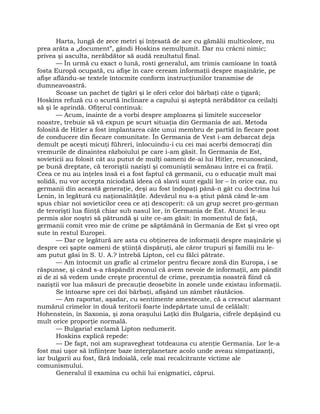 Harta, lungă de zece metri şi înţesată de ace cu gămălii multicolore, nu
prea arăta a „document”, gândi Hoskins nemulţumit. Dar nu crâcni nimic;
privea şi asculta, nerăbdător să audă rezultatul final.
— În urmă cu exact o lună, rosti generalul, am trimis camioane în toată
fosta Europă ocupată, cu afişe în care ceream informaţii despre maşinărie, pe
afişe aflându-se textele întocmite conform instrucţiunilor transmise de
dumneavoastră.
Scoase un pachet de ţigări şi le oferi celor doi bărbaţi câte o ţigară;
Hoskins refuză cu o scurtă înclinare a capului şi aşteptă nerăbdător ca ceilalţi
să şi le aprindă. Ofiţerul continuă:
— Acum, înainte de a vorbi despre amploarea şi limitele succeselor
noastre, trebuie să vă expun pe scurt situaţia din Germania de azi. Metoda
folosită de Hitler a fost implantarea câte unui membru de partid în fiecare post
de conducere din fiecare comunitate. În Germania de Vest i-am debarcat deja
demult pe aceşti micuţi führeri, înlocuindu-i cu cei mai acerbi democraţi din
vremurile de dinaintea războiului pe care i-am găsit. În Germania de Est,
sovieticii au folosit cât au putut de mulţi oameni de-ai lui Hitler, recunoscând,
pe bună dreptate, că teroriştii nazişti şi comuniştii semănau între ei ca fraţii.
Ceea ce nu au înţeles însă ei a fost faptul că germanii, cu o educaţie mult mai
solidă, nu vor accepta niciodată ideea că slavii sunt egalii lor – în orice caz, nu
germanii din această generaţie, deşi au fost îndopaţi până-n gât cu doctrina lui
Lenin, în legătură cu naţionalităţile. Adevărul nu s-a ştiut până când le-am
spus chiar noi sovieticilor ceea ce aţi descoperit: că un grup secret pro-german
de terorişti lua fiinţă chiar sub nasul lor, în Germania de Est. Atunci le-au
permis alor noştri să pătrundă şi uite ce-am găsit: în momentul de faţă,
germanii comit vreo mie de crime pe săptămână în Germania de Est şi vreo opt
sute în restul Europei.
— Dar ce legătură are asta cu obţinerea de informaţii despre maşinărie şi
despre cei şapte oameni de ştiinţă dispăruţi, ale căror trupuri şi familii nu le-
am putut găsi în S. U. A.? întrebă Lipton, cel cu fălci pătrate.
— Am întocmit un grafic al crimelor pentru fiecare zonă din Europa, i se
răspunse, şi când s-a răspândit zvonul că avem nevoie de informaţii, am pândit
zi de zi să vedem unde creşte procentul de crime, prezumţia noastră fiind că
naziştii vor lua măsuri de precauţie deosebite în zonele unde existau informaţii.
Se întoarse spre cei doi bărbaţi, afişând un zâmbet răutăcios.
— Am raportat, aşadar, cu sentimente amestecate, că a crescut alarmant
numărul crimelor în două teritorii foarte îndepărtate unul de celălalt:
Hohenstein, în Saxonia, şi zona oraşului Laţki din Bulgaria, cifrele depăşind cu
mult orice proporţie normală.
— Bulgaria! exclamă Lipton nedumerit.
Hoskins explică repede:
— De fapt, noi am supravegheat totdeauna cu atenţie Germania. Lor le-a
fost mai uşor să înfiinţeze baze interplanetare acolo unde aveau simpatizanţi,
iar bulgarii au fost, fără îndoială, cele mai recalcitrante victime ale
comunismului.
Generalul îl examina cu ochii lui enigmatici, căprui.
 