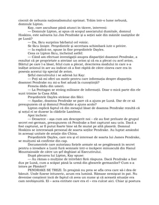 ciocnit de nebunia naţionalismului oprimat. Trăim într-o lume nebună,
domnule Lipton.
Kay, care ascultase până atunci în tăcere, interveni:
— Domnule Lipton, ai spus că scopul asociatului dumitale, domnul
Hoskins, este salvarea lui Jim Pendrake şi a soţiei sale din mâinile naziştilor de
pe Lună?
— Da, făcu surprins bărbatul cel voinic.
Se făcu linişte. Preşedintele şi secretara schimbară iute o privire.
— Ia explică-ne, spuse în fine preşedintele Dayles.
Ceea ce Lipton făcu, încheind astfel:
— Când am efectuat investigaţii asupra dispariţiei doamnei Pendrake, a
rezultat că pe proprietate a aterizat un avion şi că ea a plecat cu acel avion.
Biletul pe care l-a lăsat, felul cum a plecat, descrierea modului în care s-a
înălţat avionul în aer au indicat că a fost răpită de către cineva care era în
posesia acestui tip special de avion.
Şeful executivului i se adresă lui Kay:
— Poţi să-mi oferi un motiv pentru care informaţia despre dispariţia
doamnei Pendrake nu mi-a fost adusă la cunoştinţă?
Femeia dădu din umeri.
— La Pentagon se strâng milioane de informaţii. Doar o mică parte din ele
sunt trimise la Casa Albă.
Preşedintele Dayles strânse din fălci:
— Aşadar, doamna Pendrake se pare că a ajuns pe Lună. Dar de ce să
presupunem că şi domnul Pendrake a ajuns acolo?
Lipton explică faptul că din mesajul lăsat de doamna Pendrake rezultă că
şi soţul ei se dusese la clădirile Lambton.
Apoi încheie:
— Deoarece – aşa cum am descoperit noi – ele au fost preluate de grupul
secret est-german, presupunem că Pendrake a fost capturat sau ucis. Dacă a
fost capturat, ar fi putut foarte bine să fie mutat pe altă planetă. Domnul
Hoskins se interesează personal de soarta soţilor Pendrake. Au luptat amândoi
în aceeaşi unitate de aviaţie din China.
Preşedintele Dayles, care era şi el interesat de soarta lui James Pendrake,
se mulţumi să confirme din cap.
Documentele care autorizau forţele armate să se pregătească în secret
pentru o invadare a Lunii fură semnate într-o încăpere minusculă din Hanul
Mountainside de către un şef deghizat al Executivului.
După plecarea lui Lipton, Kay spuse:
— Au rămas o mulţime de întrebări fără răspuns. Dacă Pendrake a fost
dus pe Lună, cum a scăpat până la urmă din ghearele germanilor? Cum s-a
întors pe Pământ?
PENDRAKE SE TREZI. În preajmă nu prea se afla ceva care să-i dea de
bănuit. Unde fusese întuneric, acum era lumină. Rămase nemişcat în pat. Nu
devenise conştient încă de faptul că avea un nume şi că această situaţie era
cam neobişnuită. El – acea entitate care era el – era culcat aici. Chiar şi postura
 