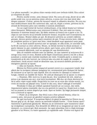 i se părea normală, i se părea chiar esenţa vieţii care trebuia trăită. Era culcat
şi conştient de sine.
Pentru multă vreme, asta rămase totul. Nu avea alt scop, decât să se afle
acolo unde era; nu-şi amintea nimic altceva, n-avea nici cea mai mică idee
despre mişcare. Culcat, privea fix tavanul vopsit în albastru deschis. Nu era cea
mai strălucitoare zonă din universul său, aşa că, după o vreme, privirea lui fu
atrasă de fereastra prin care năvălea o lumină ameţitoare.
Ca un copil tentat de lucruri strălucitoare, el îşi ridică braţul şi-l întinse
către fereastră. Slăbiciunea care interveni îl doborî. Dar nici asta nu conta,
deoarece îl interesa braţul său. Îşi dădu seama că braţul era o parte a lui. În
clipa în care înceta să-şi întindă instinctiv braţul, muşchii care îl menţineau în
aer se relaxau. Braţul cădea pe pat. Şi deoarece privirea sa urmări căderea
greoaie, deveni pentru prima oară conştient de pat. Îl mai cerceta încă, ridicat
pe jumătate pentru a-l privi mai bine, când deodată auzi zgomotul unor paşi.
Nu se miră auzind sunetul care se apropia; se afla acolo, în urechile sale,
la fel de normal ca orice altceva. Brusc, se diviză mental în două secţiuni: o
parte rămase în pat; cealaltă privea afară, spre lume, prin ochii unui bărbat
dintr-o cameră alăturată, care se apropia de uşa dormitorului.
Ştia că cealaltă entitate este un bărbat, că uşa camerei şi acţiunea de a
merge erau ceea ce erau, fiindcă acele fapte constituiau pentru cea de-a doua
jumătate a minţii sale realităţi imediate ale vieţii. Cealaltă parte a minţii era
conştientă şi de alte lucruri, iar creierul său era atât de rapid, de complet
absorbant, încât atunci când se deschise uşa, îşi aruncă ambele picioare pe
marginea patului şi spuse:
— Adu-mi hainele, Peters!
Mintea lui Peters primi impactul acestei cereri cu o supunere totală. Ieşi
afară dar în încăpere rămase imaginea lui, scormonind prin dulapul de haine.
Se întoarse şi se opri în uşă clipind. Era un omuleţ în cămaşă cu mânecă
lungă, cărând un maldăr de haine. Se uită pe deasupra lor şi spuse cu respect:
— Doamne, Bill, încă nu te poţi da jos. Acu' jumătate de oră, când au
prins-o pe dameza aia aici, erai încă inconştient. Mă duc să chem doctorul şi
să-ţi aduc nişte supă caldă. După felul în care ne-ai scos din celula morţii, nu
vrem să riscăm să păţeşti ceva. Culcă-te din nou, bine? adăugă el serviabil.
Pendrake îl văzu pe celălalt aşezând hainele pe un scaun, dar ezită.
Argumentul părea rezonabil, dar nu era potrivit în cazul lui. După încă o clipă,
tot nu pusese în minte degetul pe rană. Apoi se hotărî. Îşi băgă picioarele înapoi
sub cuvertură şi spuse:
— Poate că ai dreptate. Dar felul cum a fost prinsă femeia, chiar în
camera asta, mă pune pe gânduri asupra acestui adăpost.
Se opri încruntat. Îl surprinse faptul că până la apariţia lui Peters nu-şi
făcuse griji şi că, de fapt, starea sa mentală iniţială fusese… Cum fusese oare?
Amintirea îi galvaniză gândurile. Mintea sa se reîntoarse spre momentul când
îşi recăpătase cunoştinţa. Era deosebit de dificil să se imagineze pe sine în acel
moment, cu creierul gol, fără memorie. Iar apoi absorbise într-o clipă întreaga
gândire a lui Peters, cu toate spaimele şi copilăriile sale. Uluitor era faptul că
 