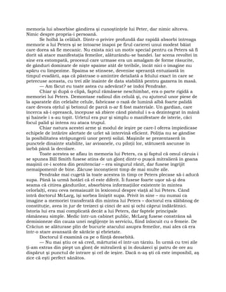 memoria lui absorbise gândirea şi cunoştinţele lui Peter, dar nimic altceva.
Nimic despre propria-i persoană.
Se holbă la celălalt. Dintr-o privire profundă dar rapidă absorbi întreaga
memorie a lui Peters şi se întoarse înapoi pe firul carierei unui modest băiat
care dorea să fie mecanic. Nu exista nici un motiv special pentru ca Peters să fi
dorit să atace manifestaţia femeilor, alăturându-se bandei. Iar scena revoltei în
sine era estompată, procesul care urmase era un amalgam de forme răsucite,
de gânduri dominate de nişte spaime atât de teribile, încât nici o imagine nu
apăru cu limpezime. Spaima se stinsese, devenise speranţă entuziastă în
timpul evadării, aşa că păstrase o amintire detaliată a felului exact în care se
petrecuse aceasta, cu trei zile înainte de data stabilită pentru gazarea în masă.
— Am făcut eu toate astea cu adevărat? se îndoi Pendrake.
Chiar şi după o clipă, faptul rămăsese neschimbat, era o parte rigidă a
memoriei lui Peters. Demontase radioul din celulă şi, cu ajutorul unor piese de
la aparatele din celelalte celule, fabricase o rază de lumină albă foarte palidă
care devora oţelul şi betonul de parcă n-ar fi fost materiale. Un gardian, care
încerca să-i oprească, începuse să zbiere când pistolul i s-a dezintegrat în mână
şi hainele i s-au topit. Urletul era pur şi simplu o manifestare de isterie, căci
focul palid şi intens nu ataca trupul.
Chiar natura acestei arme şi modul de ieşire pe care-l oferea împiedicase
echipele de întărire alertate de urlet să intervină eficient. Poliţia nu se gândise
la posibilitatea străpungerii unor pereţi solizi. Maşinile se prezentaseră în
punctele dinainte stabilite, iar avioanele, cu piloţii lor, stătuseră ascunse în
iarbă până la decolare.
Toate acestea se aflau în memoria lui Peters, ca şi faptul că omul căruia i
se spunea Bill Smith fusese atins de un glonţ dintr-o puşcă mitralieră în goana
maşinii ce-i scotea din penitenciar – era singurul rănit, dar fusese îngrijit
nemaipomenit de bine. Zăcuse inconştient timp de mai multe zile.
Pendrake mai cugetă la toate acestea în timp ce Peters plecase să-i aducă
supa. Până la urmă hotărî că el este diferit. Îi fusese foarte uşor să-şi dea
seama că citirea gândurilor, absorbirea informaţiilor existente în mintea
celorlalţi, erau ceva nemaiauzit în lexiconul despre viaţă al lui Peters. Când
intră doctorul McLarg, îşi sorbea liniştit supa. Privit în sine – nu numai ca
imagine a memoriei transferată din mintea lui Peters – doctorul era slăbănog de
constituţie, avea în jur de treizeci şi cinci de ani şi ochi căprui îndărătnici.
Istoria lui era mai complicată decât a lui Peters, dar faptele principale
rămâneau simple. Medic într-un cabinet public, McLarg fusese constrâns să
demisioneze din cauza unei neglijenţe în serviciu, fiind înlocuit cu o femeie. De
Crăciun se alăturase plin de bucurie atacului asupra femeilor, mai ales că era
într-o stare avansată de sărăcie şi ebrietate.
Doctorul îl examină ca pe o fiinţă deosebită.
— Nu mai ştiu ce să cred, mărturisi el într-un târziu. În urmă cu trei zile
ţi-am extras din piept un glonţ de mitralieră şi în douăzeci şi patru de ore au
dispărut şi punctul de intrare şi cel de ieşire. Dacă n-aş şti că este imposibil, aş
zice că eşti perfect sănătos.
 