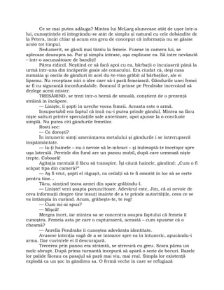 Ce se mai putea adăuga? Mintea lui McLarg alunecase atât de uşor într-a
lui, cunoştinţele ei integrându-se atât de simplu şi natural cu cele dobândite de
la Peters, încât chiar şi acum era greu de conceput că informaţia nu se găsise
acolo tot timpul.
Nedumerit, se gândi mai târziu la femeie. Fusese în camera lui, se
aplecase deasupra sa. Pur şi simplu intrase, aşa explicase ea. Să intre nevăzută
– într-o ascunzătoare de bandiţi!
Părea ridicol. Neştiind ce să facă apoi cu ea, bărbaţii o încuiaseră până la
urmă într-una din încăperile goale ale conacului. Era ciudat că, deşi casa
zumzăia şi oscila de gânduri în acel du-te-vino grăbit al bărbaţilor, ale ei
lipseau. Nu receptase nici o idee care să-i pară femeiască. Gândurile unei femei
ar fi cu siguranţă inconfundabile. Somnul îl prinse pe Pendrake încercând să
dezlege acest mister.
TRESĂRIND, se trezi într-o beznă de smoală, conştient de o prezenţă
străină în încăpere.
— Linişte, îi şopti în ureche vocea femeii. Aceasta este o armă.
Insuportabil era faptul că încă nu-i putea prinde gândul. Mintea sa făcu
nişte salturi printre speculaţiile sale anterioare, apoi ajunse la o concluzie
simplă. Nu putea citi gândurile femeilor.
Rosti sec:
— Ce doreşti?
În întuneric simţi ameninţarea metalului şi gândurile i se întrerupseră
înspăimântate.
— Ia-ţi hainele – nu-i nevoie să le-mbraci – şi îndreaptă-te încetişor spre
uşa laterală. Peretele din fund are un panou mobil, după care urmează nişte
trepte. Coboară!
Agitaţia mentală îl făcu să transpire. Îşi căută hainele, gândind: „Cum o fi
scăpat tipa din cameră?”
— Aş fi vrut, şopti el răguşit, ca ceilalţi să te fi omorât în loc să se certe
pentru tine…
Tăcu, simţind ţeava armei din spate grăbindu-l.
— Linişte! veni şoapta poruncitoare. Adevărul este, Jim, că ai nevoie de
ceva informaţii despre tine însuţi înainte de a te prinde autorităţile, ceea ce se
va întâmpla în curând. Acum, grăbeşte-te, te rog!
— Cum mi-ai spus?
— Mişcă!
Mergea încet, iar mintea sa se concentra asupra faptului că femeia îl
cunoştea. Femeia asta pe care o capturaseră, această – cum spusese că o
cheamă?
— Anrella Pendrake îi cunoştea adevărata identitate.
Avusese intenţia vagă de a se întoarce spre ea în întuneric, apucându-i
arma. Dar cuvintele ei îl descurajară.
Trecerea prin panou era strâmtă, se strecură cu greu. Scara părea un
melc abrupt. După prima turnantă începură să apară o serie de becuri. Razele
lor palide făceau ca pasajul să pară mai viu, mai real. Simpla lor existenţă
explodă ca un şoc în gândirea sa. O fermă veche în care se refugiază
 