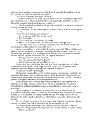 şaptesprezece asasini condamnaţi se dovedea a fi înţesată de coridoare şi uşi
secrete. Nu putea să fie o simplă întâmplare.
„S-o apuc repede de picioare!” decise el.
— Jim! Vocea ei era un oftat. Jur că toate astea nu vor mai adăuga nimic
pericolului în care te afli deja. Gândeşte-te că organizaţia noastră v-a pus la
dispoziţie maşinile şi avioanele pentru evadare…
— Cum? se opri el protestând. Ia ascultă, maşinile şi avioanele ne-au fost
date de un prieten de-al…
— O persoană care să vă ofere patru maşini şi două avioane? Nu fi prost.
— Dar…
Tăcu, fascinat de logica ei, apoi zise:
— De ce-mi spui Jim? Jim şi mai cum?
— Jim Pendrake.
— Dar numele tău este Anrella Pendrake.
— Aşa-i. Tu eşti soţul meu. Acum dă-i drumul în jos pe scări.
— Dacă eşti soţia mea, se stropşi Pendrake, mi-o vei dovedi dându-mi
pistolul şi având încredere în mine. Dă-mi-l!
Arma trecu atât de repede pe lângă umărul lui, încât îl făcu să clipească.
Apoi se întinse s-o apuce, cu atenţie, aşteptând să-i fie smulsă. Degetele i se
încleştară pe revolver. Ale ei se desprinseră. Ţinea arma, încurcat de această
victorie atât de uşoară. Nu simţea nici un impuls de violenţă.
— Te rog, coboară, se auzi vocea ei.
— Dar cine este acest Jim Pendrake?
— Vei şti peste câteva minute. Hai, te rog.
Porni. Jos, jos, tot mai jos. Trecură prin două uşi solide de oţel aflate
lângă scară, care păreau nişte trape metalice. Erau atât de groase, încât
Pendrake se simţi intrigat. Douăzeci de centimetri. Fiecare.
Se aflau deci într-o fortăreaţă.
Drumul se termină brusc. Un coridor îngust, o uşă şi-apoi o explozie de
lumini strălucitoare, într-o încăpere uriaşă, plină de maşini. Existau uşi care
duceau spre alte camere, se întrezăreau scări tentante care coborau – tentante
pentru că sugerau existenţa altor încăperi dedesubt.
Ceaţa începu să i se ridice de pe creier, iar povara convingerii care îl
apăsase toată după-amiaza, aceea că el, Peters şi ceilalţi nu aveau nici o
posibilitate de scăpare, dispăruse. Aici, în această lume subterană, erau în
siguranţă.
Simţi o speranţă – îndemnul unei vieţi noi. O vioiciune bruscă, o
strălucire îi inundară trupul. Privirea lui scruta cercetător încăperea cu maşini.
Mintea lui căuta semne ale unei prezenţe umane. Avu timp să observe că
gândurile lui Peters şi ale celorlalţi nu pătrundeau în aceste adâncuri izolate
metalic.
În peretele din dreapta sa se deschise o uşă. Apărură trei bărbaţi. Chiar
în timp ce uşa se deschidea, gândurile lor se îndreptară spre el.
Era un flux slab de imagini, idei despre sine, trecutul său, viaţa lui.
Prin acel vârtej de impresii auzi cum unul dintre bărbaţi îi şoptea femeii;
— Ai avut greutăţi?
 