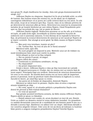 sau grupa IV, după clasificarea lui Jansky. Asta este grupa dumneavoastră de
sânge, nu?
Jefferson Dayles nu răspunse. Impulsul lui fu să-şi închidă ochii, ca orbit
de lumină. Dar lumina venea din mintea lui, nu de afară; iar el căpătase
convingerea înfiorătoare că ar putea să-i ardă creierul dacă nu era atent. În cele
din urmă, reuşi să se întoarcă spre Kay. Uşurat, văzu că ea ridicase privirea de
pe detectorul de minciuni aflat pe birou. Detectorul era conectat la ornamentele
metalice de pe braţele fotoliului pe care stătea Nypers. Când Preşedintele privi
spre ea, Kay încuviinţă din cap, cât se poate de discret.
Jefferson Dayles îngheţă. Strălucirea ajunsese ca un foc alb; şi el trebuia
să lupte, să şadă acolo rigid, încordându-şi mintea împotriva bucuriei de
nedescris care îi ameninţa raţiunea. Îi veni dorinţa să se repeadă la biroul lui
Kay, să privească la ecranul detectorului de minciuni şi să-l pună pe Nypers să-
şi repete cuvintele. Dar alungă şi acest gând. Îşi dădu seama că Nypers vorbea
din nou.
— Mai aveţi vreo întrebare, înainte să plec?
— Da. Vorbise Kay. Aş vrea să ştiu de ce faceţi aceasta?
Bătrânul ezită, apoi oftă.
— Nu sunt pregătit să răspund la asta. Motivele unui act de trădare nu
sună întotdeauna bine când sunt rostite în public.
Ochii albaştri şi duri ai lui Kay sclipiră.
— Noi nu putem fi şocaţi, vă asigur.
Nypers ridică din umeri.
— Continuaţi cu întrebarea următoare, vă rog.
— Nu răspundeţi?
— Aţi primit răspunsul meu.
Urmă o tăcere. Jefferson Dayles o văzu pe Kay încercând să-i prindă
privirea. El ignoră încercarea ei. Ciudat, dar nu simţea nici un interes faţă de
acest aspect. Principalul fapt era verificat. Detectorul de minciuni demonstrase
tot ceea ce era nevoie. Se întrebă dacă acesta era un lucru atât de important
pentru el personal, încât îşi pierduse toată obiectivitatea în legătură cu restul.
Ascultă în tăcere, pe când Kay spuse cu venin:
— Am putea să vă forţăm să răspundeţi, domnule Nypers.
Bătrânul se ridică încet în picioare. Dayles văzu că avea o expresie
stranie întipărită pe chip.
— Nu crezi, spuse el, că situaţia politică a preşedintelui Dayles este
destul de precară şi fără evoluţii dramatice?
— Ce vreţi să spuneţi?
Kay greşise punând întrebarea aceasta, îşi dădu seama Jefferson Dayles.
Nypers zâmbi şi spuse cu blândeţe:
— Există oameni care susţin că, acum douăzeci şi cinci de ani, Statele
Unite au suferit un dezastru moral în urma războiului mondial. Un preşedinte
cu ambiţii dictatoriale concurat de o candidată de sex feminin poate fi sau nu o
dovadă a acestui fapt. Zâmbetul i se adânci într-un rânjet. Adevărata dovadă o
vor constitui alegerile viitoare. Câte urne de vot aţi decis să îndesaţi cu buletine
false pentru a asigura realegerea preşedintelui Dayles? Întrebă Nypers.
 