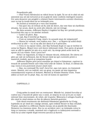 Preşedintele păli.
— Stai! Vocea bătrânului se ridică brusc la ţipăt. Îţi cer să te abţii să mă
ameninţi sau să mă torturezi şi să ai grijă de mine conform înţelegerii noastre.
Cer asta deoarece am pregătit o relatare foarte interesantă a acestei chestiuni,
care va ieşi la iveală dacă mi se întâmplă ceva.
Se înclină şi termină pe o voce mai liniştită:
— Îmi pare rău că trebuie să fiu atât de direct, dar este bine să clarificăm
situaţia. Iar acum, dacă nu aveţi alte obiecţii, mă voi retrage.
De data aceasta, Jefferson Dayles îi îngădui lui Kay să-i prindă privirea.
Încuviinţă din cap cu un zâmbet strâmb:
— Lasă-l să plece, Kay.
La uşă, Kay îl întrebă pe Nypers:
— Cum se comportă Craig, când e în această stare de totipotenţă?
— Starea lui variază, veni replica rece. Dar — şi Nypers îşi arătă dinţii
strălucitori şi albi — nu m-aş afla aici dacă el ar fi periculos.
— Ceea ce nu spune nimic, zise Kay furioasă după ce uşa se închise în
urma lui Nypers. Moşul trece sub tăcere informaţii vitale. Pun pariu că grupul
care se află în spatele lui ştie că a venit aici. Aş merge până acolo încât aş
spune că l-au trimis. Care-i jocul lor?
Ochii i se îngustară, în timp ce rămase tăcută, chibzuind. De câteva ori
păru pe cale să vorbească, dar de fiecare dată îşi opri cuvintele printr-o
manevră ciudată, parcă-şi comprima buzele.
Jefferson Dayles privi jocul emoţiilor pe chipul ei frământat, captivat în
treacăt de această femeie care trăia totul atât de violent. În final, el clătină din
cap; vocea îi era puternică atunci când rosti:
— Kay, nu contează! Nu vezi? Jocul lor, aşa cum spun, nu înseamnă
nimic. Nimeni, nici un individ, nici un grup, nu poate să stea împotriva
comandantului suprem al Armatei, Marinei şi Aviaţiei Statelor Unite. Trase
adânc şi încet aer în piept. Kay, nu vezi că lumea ne aparţine?
CAPITOLUL 2
Craig şedea la masă într-un restaurant. Mâinile lui, ţinând furculiţa şi
cuţitul sau o bucată de pâine sau o cană, se mişcau în sus şi în jos ca nişte
extensii bine sincronizate, de robot, ale trupului. Mâncarea îi atingea buzele şi
din când în când simţea un fior de plăcere datorită gustului.
Cele două evenimente ale dimineţii frământau gândurile lui Craig,
luptându-se pe rând să-i câştige atenţia, apoi cedând fiecare în faţa celuilalt.
Treptat, episodul cu Jefferson Dayles începu să-şi piardă din fascinaţie.
Deoarece nu însemna nimic. Era ca un accident care i se întâmpla cuiva în
timp ce traversa o stradă, neavând nici o legătură cu înlănţuirea normală a
vieţii lui şi uitat repede după trecerea şocului şi durerii.
 