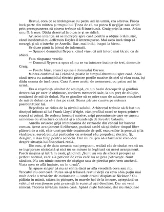 Restul, ceea ce se întâmplase cu patru ani în urmă, era altceva. Făcea
încă parte din mintea şi trupul lui. Ţinea de el, nu putea fi neglijat sau ocolit
prin presupunerea că cineva trebuie să fi înnebunit. Craig privi la ceas. Arăta
unu fără zece. Dădu desertul la o parte şi se ridică.
Avusese intenţia să se îndrepte spre casă pentru a obţine o lămurire,
când incidentul cu Jefferson Dayles îl întrerupsese. Mai avea încă timp să
meargă şi să o întrebe pe Anrella. Dar, mai întâi, înapoi la birou.
Se duse până la biroul de informaţii.
— Spune-i domnului Nypers, când vine, că mă întorc mai târziu ca de
obicei.
Fata răspunse veselă:
— Domnul Nypers a spus că nu se va întoarce înainte de trei, domnule
Craig.
— Foarte bine, atunci spune-i domnului Carson.
Mintea continuă să-i rămână pustie în timpul drumului spre casă. Abia
când trecu cu automobilul electric printre porţile masive de oţel şi văzu casa, îşi
dădu seama de încă ceva. Casa fusese acolo, de asemenea, cu patru ani în
urmă.
Era o reşedinţă uimitor de scumpă, cu un bazin descoperit şi grădină
decorativă pe care le obţinuse, conform memoriei sale, la un preţ de chilipir,
nouăzeci de mii de dolari. Nu se gândise să se mire cum de adunase nouăzeci
de mii de dolari ca să-i dea pe casă. Suma păruse cumva pe măsura
posibilităţilor lui.
Reşedinţa se ridica de la nivelul solului. Arhitectul trebuie să fi fost un
discipol înfocat al lui Frank Lloyd Wright, căci profilul casei se topea printre
copaci şi peisaj. Se vedeau hornuri masive, aripi proeminente care se uneau
armonios cu structura centrală şi o abundenţă de ferestre batante.
Anrella avusese grijă întotdeauna de extrasele din contul lor bancar
comun. Acest aranjament îl eliberase, putând astfel să-şi dedice timpul liber
plăcerii de a citi, câte unei partide ocazionale de golf, excursiilor la pescuit şi la
vânătoare, aerodromului particular cu avionul său propulsat electric. Şi,
desigur, îi lăsa timp pentru serviciu. Dar nu reuşea să-i furnizeze vreo idee
despre situaţia lui financiară reală.
Din nou, şi de data aceasta mai pregnant, realiză cât de ciudat era că nu
se îngrijorase niciodată şi nici nu se mirase în legătură cu acest aranjament.
Parcă maşina şi intră în casă, gândind: „Sunt un om de afaceri prosper şi
perfect normal, care s-a poticnit de ceva care nu se prea potriveşte. Sunt
sănătos. Nu am nimic concret de câştigat sau de pierdut prin vreo anchetă.
Viaţa mea se află înainte, nu în urmă”.
Îşi spuse singur că nu ar conta dacă ar afla vreodată ceva sau nu.
Trecutul nu contează. Putea să-şi trăiască restul vieţii cu ceva abia puţin mai
mult decât o tresărire de curiozitate — unde dracu' dispăruse Nickson? Cu
pălăria în mână, stătea în picioare, în marele hol de la intrare, aşteptând ca
valetul să reacţioneze prin prezenţă la sunetul uşii deschise. Dar nu veni
nimeni. Tăcerea învăluia marea casă. Apăsă nişte butoane, dar nu răspunse
 