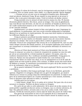 Gregory îl culese de la fermă, cam la cincisprezece minute după ce Craig
îi telefonă. Era un tânăr masiv, bine clădit, cu o figură placidă. Spuse degajat:
— Puteam să jur că este ceva în neregulă la maşina asta, dimineaţă,
când aţi plecat, domnule Craig. M-am repezit în oraş special ca să arunc o
privire, dar n-am putut descoperi nimic. Cred că trebuie să desfac rotorul.
Craig mormăi ceva în sensul că lasă totul în seama lui Jim. Pe durata
drumului păstră tăcerea. Era tăcut, şocat şi nesigur. Era una să gândească,
aşa cum făcuse mai devreme, că Jim era un membru al bandei şi altceva era
să-l vadă conducând maşina şi să-l asculte minţind voios. Să-l privească în faţă
şi să-l asculte minţind.
Amărăciunea i se stinse treptat în faţa unui gând pe care-l îngropase în
mod deliberat, în profunzime, dar care acum revenea implacabil la suprafaţă.
Motorul nu se potrivea în toată povestea. Nu avea mai mult înţeles ca acţiunea
lui Jefferson Dayles de a-l răpi.
Craig se pomeni ascultând încordat bâzâitul motorului. Întotdeauna
considerase de la sine înţeles că vibraţiile uşoare erau ale unui motor electric.
Sunetul era similar. Dar acum îi părea dintr-o dată că zgomotul era mai
înfundat. Putea fi aer comprimat? Dar atunci de ce îl minţiseră? El, care nu ştia
nimic despre niciuna din forţele motrice, ar fi acceptat explicaţia unui motor cu
aer comprimat cu aceeaşi credulitate cu care primise afirmaţia că motorul era
electric.
Altceva ar fi fost dacă motorul ar fi fost ceva formidabil. Dar nu era.
Punea în mişcare un avion la o viteză de croazieră de nouăzeci şi cinci de mile
pe oră şi un automobil la o viteză maximă de optzeci. Cel puţin, asta era,
conform vitezometrului. Nu-i verificase niciodată posibilităţile. Craig gemu în
sinea sa. Partea cea mai proastă în toată treaba era: cum trebuia el să
reacţioneze? Dintr-un motiv sau altul, ei nu se aşteptaseră ca el să fie atât de
agitat încât să vină acasă la prânz. Prin urmare, el aflase acum mai mult decât
îşi dădeau ei seama. În asemenea circumstanţă era greu să-şi dea seama cum
şi ce să vorbească, chiar şi cu Anrella.
Să se poarte îndrăzneţ? Prudent? Să ceară explicaţii? Să fie secretos? Era
o problemă.
Sărutul Anrellei a fost lung şi prelungit. Gura ei era fierbinte, gesturile
aprinse. Degetele ei îi atingeau obrajii într-un gest de mângâiere, pe când îl
eliberă şi se retrase în acelaşi timp din îmbrăţişarea lui posesivă. O clipă îi veni
greu să-şi amintească faptul că o auzise spunând pe o voce sonoră, hotărâtă,
ceea ce spusese celor adunaţi în salon, la amiază.
Anrella privi la el şi spuse:
— Arăţi obosit, dragă. Du-te în salon să te întinzi. Îmi pare rău că ai avut
necazuri cu maşina. Trebuie să discut serios cu Gregory.
El o privi de pe sofa cu ochi admirativi. Şi fu şocat să-şi dea seama că ea
arată perfect capabilă să discute serios cu Gregory, sau cu oricine altcineva, de
fapt. Era plăcută ochilor, nevasta asta a lui; şi nu arăta crudă. Arăta doar
matură. Teribil de matură pentru cineva atât de tânăr din punct de vedere fizic.
Era genul de maturitate la care te-ai fi aşteptat de la o matroană de
cincizeci de ani. Tinerele femei erau de obicei foarte atente la modul cum îşi
 