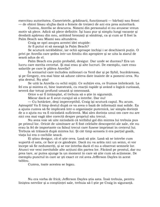 exercitau autoritatea. Cameristele, grădinarii, funcţionarii — bărbaţi sau femei
— de obicei lăsau slujba dacă o femeie de treizeci de ani era prea autoritară.
Cumva, Anrella se descurca. Nimeni din personalul ei nu avusese vreun
motiv să plece. Adică să plece definitiv. Îşi luau pur şi simplu lungi vacanţe şi
deodată apăreau din nou, arătând bronzaţi şi sănătoşi, ca şi cum ar fi fost la
Palm Beach sau Miami sau altundeva.
Craig se opri asupra acestei idei stupide:
Ar fi putut ei să meargă la Palm Beach?
Se scutură nerăbdător, iar ochii aproape închişi i se deschiseră puţin. O
privi pe Anrella care şedea într-un fotoliu din apropiere şi se uita la ziarul de
seară adus de el.
Palm Beach era puţin probabil, desigur. Dar unde se duceau? Era un
lucru care merita cercetat. Şi mai erau şi alte lucruri. De exemplu, care erau
salariile pe care le plătea Anrella?
În scenariul care includea milionari ca Yerd dar şi pe Sybil, bucătăreasa,
şi pe Gregory, era mai bine să adune câteva date înainte de a pomeni ceva. Nu
ştia destul. Nu ştia!
Se uită la Anrella cu ochii mijiţi. Ce subţire era, ce frumos îmbrăcată. La
fel era şi mintea ei, bine înzestrată, cu reacţii rapide şi având o logică curioasă,
severă dar totuşi profund umană şi omenoasă.
Orice s-ar fi întâmplat, el trebuia să o ştie în siguranţă.
Măcar dacă ar fi avut curajul să o întrebe. Dar nu!
— Cu hotărâre, deşi imperceptibil, Craig îşi scutură capul. Nu acum.
Aşteaptă! Va fi timp destul după ce va avea o bază de informaţii mai solide. Ea
a ajuns cumva să fie implicată într-o organizaţie puternică, iar simpla dorinţă
de a o ajuta nu va fi niciodată suficientă. Mai ales dorinţa unui om care nu are
nici cea mai vagă idee corectă despre propriul său trecut.
Nu avea voie să uite niciodată că teribilul gol din mintea lui trebuia pus
pe primul loc. Oricât de uimitoare ar fi fost celelalte descoperiri ale sale, ele nu
erau la fel de importante ca falsul trecut care fusese imprimat în creierul lui.
Trebuia să trăiască după mintea lui. Şi cât timp aceasta îi era parţial goală,
viaţa lui era o cochilie seacă.
Ei ştiau desigur, că el ştie ceva. Lasă să ştie. Lasă să se întrebe cum
suportă el asta, ce face şi ce gândeşte. Dacă nu va arăta nici un semn, ei vor
începe să fie nedumeriţi, şi se vor întreba dacă el nu a observat semnele lor.
Atunci vor veni inevitabile alte acţiuni din partea lor. Făcând pe prostul, dar nu
prea tare, ar putea ajunge la un moment în care să ştie cum să acţioneze. De
exemplu punctul în care ar şti exact ce rol avea Jefferson Dayles în acest
tablou.
Cumva, toate acestea se legau.
Nu era vorba de frică; Jefferson Dayles ştia asta. Însă trebuia, pentru
liniştea nervilor şi a conştiinţei sale, trebuia să-l ştie pe Craig în siguranţă.
 