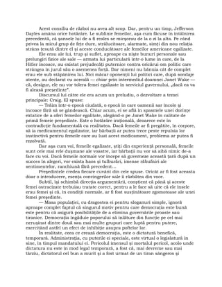 Acest consiliu de război nu avea alt scop. Dar, pentru un timp, Jefferson
Dayles amâna orice hotărâre. Le sublinie femeilor, aşa cum făcuse în întâlnirea
precedentă, că şansele lui de a fi reales se micşorau de la o zi la alta. Pe când
privea la micul grup de feţe dure, strălucitoare, alarmate, simţi din nou relaţia
strâns ţesută dintre el şi aceste conducătoare ale femeilor americane egalizate.
Ele erau ale lui, trup şi suflet, aproape ca nişte bunuri personale sau
prelungiri fizice ale sale — armata lui particulară într-o lume în care, de la
Hitler încoace, au existat prejudecăţi puternice contra oricărui om politic care
strângea în jurul său o asemenea forţă. Dar nimeni nu bănuia cât de complet
erau ele sub stăpânirea lui. Nici măcar oponenţii lui politici care, după sondaje
atente, au declarat cu acreală — chiar prin intermediul doamnei Janet Wake —
că, desigur, ele nu vor tolera femei egalizate în serviciul guvernului, „dacă ea va
fi aleasă preşedinte”.
Discursul lui către ele era acum un preludiu, o dezvoltare a temei
principale: Craig. El spuse:
— Trăim într-o epocă ciudată, o epocă în care oamenii sar încolo şi
încoace fără să se gândească. Chiar acum, ei se află în spasmele unei dorinţe
extatice de a oferi femeilor egalitate, alegând-o pe Janet Wake în calitate de
primă femeie preşedinte. Este o hotărâre iraţională, deoarece este în
contradicţie fundamentală cu realitatea. Dacă femeile ar fi pregătite, în corpore,
să ia medicamentul egalizator, iar bărbaţii ar putea trece peste repulsia lor
instinctivă pentru femeile care au luat acest medicament, problema ar putea fi
rezolvată.
Dar aşa cum voi, femeile egalizate, ştiţi din experienţă personală, femeile
sunt cele mai rele duşmane ale voastre, iar bărbaţii nu vor să aibă nimic de-a
face cu voi. Dacă femeile normale vor începe să guverneze această ţară după un
succes în alegeri, vor exista haos şi tulburări, imense răbufniri ale
sentimentelor, ranchiună fără precedent…
Preşedintele credea fiecare cuvânt din cele spuse. Oricât ar fi fost aceasta
doar o introducere, esenţa convingerilor sale îi răzbătea din voce.
Subtil, îşi schimbă direcţia argumentării, conştient că până şi aceste
femei ostracizate trebuiau tratate corect, pentru a le face să uite că ele însele
erau femei şi că, în condiţii normale, ar fi fost susţinătoare zgomotoase ale unei
femei preşedinte.
— Masa populaţiei, cu dragostea ei pentru sloganuri simple, ignoră
aproape complet faptul că singurul motiv pentru care democraţia este bună
este pentru că asigură posibilităţile de a elimina guvernările proaste sau
tiranice. Democraţia îngăduie poporului să înlăture din funcţie pe cel mai
neruşinat dintre două sau mai multe grupuri care luptă pentru putere,
exercitând astfel un efect de inhibiţie asupra poftelor lor.
În realitate, ceea ce crează democraţia, este o dictatură benefică,
temporară. Administraţia, cu puterile ei speciale, este virtual o legislatură în
sine, în timpul mandatului ei. Pericolul imensul şi mortalul pericol, acolo unde
dictatura nu este în mod legal temporară, a fost că, mai devreme sau mai
târziu, dictatorul cel bun a murit şi a fost urmat de un tiran sângeros şi
 