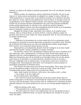 imbecil, cu planuri de război şi măreţie personală. Eu voi fi un dictator benefic,
nemuritor…
Dayles credea, de asemenea, partea referitoare la benefic. De ani şi ani
fusese, în ciuda tuturor prietenilor şi colegilor lui, singur în lume. Făcuse în
1944 greşeala de a-i lua pe Alice şi pe băieţi la Londra; iar o bombă îi ştersese
din viaţa lui. Acum, abia îşi mai amintea de toate acestea. Îi era greu acum să
se gândească ca la o făptură reală la tânăra care fusese soţia lui. De aproape
treizeci de ani privise formele schimbătoare ale unei lumi profund schilodite,
privise ştiinţa poticnindu-se orbeşte în loc, oprită de moartea bietelor,
nenorocitelor făpturi umane care abia învăţaseră atât de multe şi se scufundau
apoi în mormânt, luând cu sine şi cunoştinţele lor.
Sângele lui Lesley Craig, repartizat cum trebuie, ar fi rezolvat toate
acestea. Ştia ce trebuie făcut, ce putea fi făcut. Uneori, admitea crispat că
puterea este dulce în sine însăşi, iar viaţa, preţioasă. Dar, de cele mai multe ori,
se simţea dezinteresat.
Spuse:
— Referitor la necesitatea de a truca umele de vot la o asemenea scară,
am ajuns la concluzia că numai siguranţa succesului ar justifica totul. Trebuie
să ne folosim de Craig acum, nu aşa cum planificasem iniţial, după alegeri.
Este riscant, va fi un pericol direct pentru noi toţi.
Descoperirea ar compromite şansele mele de realegere şi ar pune capăt
speranţelor noastre. Totuşi, problema nu poate fi evitată.
Un dictator trebuie să-i convingă pe cetăţenii ţării pe care o conduce că el
este minunat, unic, supranatural. Ce minune poate fi mai mare decât că, la
sfârşitul celei de-a doua legislaturi în care am ocupat scaunul de Preşedinte,
Mâna lui Dumnezeu pare să se întindă şi să şteargă treizeci de ani din vârsta
mea? Asta ar fi perceput ca o binecuvântare cerească în sine şi va trezi o
fervoare religioasă care va mătura ţara, va sări peste ocean şi va triumfa în
întreaga lume. Dacă plănuim totul bine, voi fi acceptat în mod automat ca
preşedinte permanent al Statelor Unite.
Dar trebuie să avem omul care să facă totul posibil. Chiar dacă mai sunt
luni de zile până la alegeri, trebuie să-l avem pe Craig. Vreau să se facă
aranjamentele pentru capturarea lui în termen de o lună.
Apoi, chiar înainte de culcare, vorbi scurt, între patru ochi, cu Kay:
— Le-ai spus ce te-am rugat eu?
Ea încuvinţă puţin cam ţeapăn:
— Nu cred că au prea mari speranţe. Ei îşi dau seama foarte bine că
Lesley Craig poate, în decursul unei perioade de treizeci de ani, să întinerească
vreo trei sute de persoane. Dar nu prea cred că, indiferent de cantitatea de efort
ştiinţific depusă, vor putea profita şi cei care nu au aceeaşi grupă sanguină cu
el.
Jefferson Dayles ezită, apoi:
— Presupunând că s-ar putea face, personal ce crezi?
— Nu este nimic de crezut, veni replica dură. Eu nu am grupa lui sau a
dumneavoastră, indiferent dacă i se spune AB, Mossl sau Jansky IV şi asta-i
totul. De altfel…
 