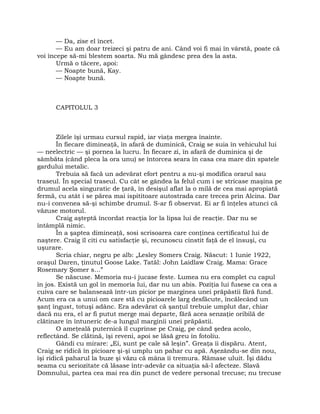 — Da, zise el încet.
— Eu am doar treizeci şi patru de ani. Când voi fi mai în vârstă, poate că
voi începe să-mi blestem soarta. Nu mă gândesc prea des la asta.
Urmă o tăcere, apoi:
— Noapte bună, Kay.
— Noapte bună.
CAPITOLUL 3
Zilele îşi urmau cursul rapid, iar viaţa mergea înainte.
În fiecare dimineaţă, în afară de duminică, Craig se suia în vehiculul lui
— neelectric — şi pornea la lucru. În fiecare zi, în afară de duminica şi de
sâmbăta (când pleca la ora unu) se întorcea seara în casa cea mare din spatele
gardului metalic.
Trebuia să facă un adevărat efort pentru a nu-şi modifica orarul sau
traseul. În special traseul. Cu cât se gândea la felul cum i se stricase maşina pe
drumul acela singuratic de ţară, în desişul aflat la o milă de cea mai apropiată
fermă, cu atât i se părea mai ispititoare autostrada care trecea prin Alcina. Dar
nu-i convenea să-şi schimbe drumul. S-ar fi observat. Ei ar fi înţeles atunci că
văzuse motorul.
Craig aşteptă încordat reacţia lor la lipsa lui de reacţie. Dar nu se
întâmplă nimic.
În a şaptea dimineaţă, sosi scrisoarea care conţinea certificatul lui de
naştere. Craig îl citi cu satisfacţie şi, recunoscu cinstit faţă de el însuşi, cu
uşurare.
Scria chiar, negru pe alb: „Lesley Somers Craig. Născut: 1 Iunie 1922,
oraşul Daren, ţinutul Goose Lake. Tatăl: John Laidlaw Craig. Mama: Grace
Rosemary Şomer s…”
Se născuse. Memoria nu-i jucase feste. Lumea nu era complet cu capul
în jos. Există un gol în memoria lui, dar nu un abis. Poziţia lui fusese ca cea a
cuiva care se balansează într-un picior pe marginea unei prăpăstii fără fund.
Acum era ca a unui om care stă cu picioarele larg desfăcute, încălecând un
şanţ îngust, totuşi adânc. Era adevărat că şanţul trebuie umplut dar, chiar
dacă nu era, el ar fi putut merge mai departe, fără acea senzaţie oribilă de
clătinare în întuneric de-a lungul marginii unei prăpăstii.
O ameţeală puternică îl cuprinse pe Craig, pe când şedea acolo,
reflectând. Se clătină, îşi reveni, apoi se lăsă greu în fotoliu.
Gândi cu mirare: „Ei, sunt pe cale să leşin”. Greaţa îi dispăru. Atent,
Craig se ridică în picioare şi-şi umplu un pahar cu apă. Aşezându-se din nou,
îşi ridică paharul la buze şi văzu că mâna îi tremura. Rămase uluit. Îşi dădu
seama cu seriozitate că lăsase într-adevăr ca situaţia să-l afecteze. Slavă
Domnului, partea cea mai rea din punct de vedere personal trecuse; nu trecuse
 