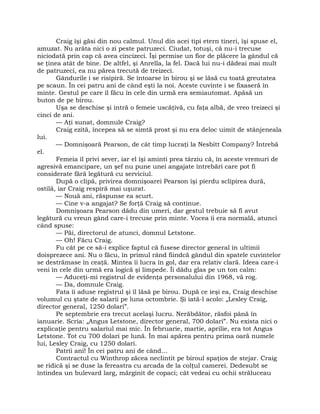 Craig îşi găsi din nou calmul. Unul din acei tipi etern tineri, îşi spuse el,
amuzat. Nu arăta nici o zi peste patruzeci. Ciudat, totuşi, că nu-i trecuse
niciodată prin cap că avea cincizeci. Îşi permise un fior de plăcere la gândul că
se ţinea atât de bine. De altfel, şi Anrella, la fel. Dacă lui nu-i dădeai mai mult
de patruzeci, ea nu părea trecută de treizeci.
Gândurile i se risipiră. Se întoarse în birou şi se lăsă cu toată greutatea
pe scaun. În cei patru ani de când eşti la noi. Aceste cuvinte i se fixaseră în
minte. Gestul pe care îl făcu în cele din urmă era semiautomat. Apăsă un
buton de pe birou.
Uşa se deschise şi intră o femeie uscăţivă, cu faţa albă, de vreo treizeci şi
cinci de ani.
— Aţi sunat, domnule Craig?
Craig ezită, începea să se simtă prost şi nu era deloc uimit de stânjeneala
lui.
— Domnişoară Pearson, de cât timp lucraţi la Nesbitt Company? Întrebă
el.
Femeia îl privi sever, iar el îşi aminti prea târziu că, în aceste vremuri de
agresivă emancipare, un şef nu pune unei angajate întrebări care pot fi
considerate fără legătură cu serviciul.
După o clipă, privirea domnişoarei Pearson îşi pierdu sclipirea dură,
ostilă, iar Craig respiră mai uşurat.
— Nouă ani, răspunse ea scurt.
— Cine v-a angajat? Se forţă Craig să continue.
Domnişoara Pearson dădu din umeri, dar gestul trebuie să fi avut
legătură cu vreun gând care-i trecuse prin minte. Vocea îi era normală, atunci
când spuse:
— Păi, directorul de atunci, domnul Letstone.
— Oh! Făcu Craig.
Fu cât pe ce să-i explice faptul că fusese director general în ultimii
doisprezece ani. Nu o făcu, în primul rând fiindcă gândul din spatele cuvintelor
se destrămase în ceaţă. Mintea îi lucra în gol, dar era relativ clară. Ideea care-i
veni în cele din urmă era logică şi limpede. Îi dădu glas pe un ton calm:
— Aduceţi-mi registrul de evidenţa personalului din 1968, vă rog.
— Da, domnule Craig.
Fata îi aduse registrul şi îl lăsă pe birou. După ce ieşi ea, Craig deschise
volumul cu ştate de salarii pe luna octombrie. Şi iată-l acolo: „Lesley Craig,
director general, 1250 dolari”.
Pe septembrie era trecut acelaşi lucru. Nerăbdător, răsfoi până în
ianuarie. Scria: „Angus Letstone, director general, 700 dolari”. Nu exista nici o
explicaţie pentru salariul mai mic. În februarie, martie, aprilie, era tot Angus
Letstone. Tot cu 700 dolari pe lună. În mai apărea pentru prima oară numele
lui, Lesley Craig, cu 1250 dolari.
Patrii ani! În cei patru ani de când…
Contractul cu Winthrop zăcea neclintit pe biroul spaţios de stejar. Craig
se ridică şi se duse la fereastra cu arcada de la colţul camerei. Dedesubt se
întindea un bulevard larg, mărginit de copaci; cât vedeai cu ochii străluceau
 