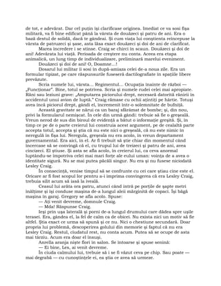 de tot, e adevărat. Dar cel puţin îşi clarificase originea. Imediat ce va sosi fişa
militară, va fi bine edificat până la vârsta de douăzeci şi patru de ani. Era o
bază destul de solidă, dacă te gândeai. Şi cum viaţa lui conştienta reîncepuse la
vârsta de patruzeci şi şase, asta lăsa exact douăzeci şi doi de ani de clarificat.
Marea încredere i se stinse. Craig se chirci în scaun. Douăzeci şi doi de
ani! Adevărata lui viaţă. Perioada de creştere nu conta. Aceea era etapa
animalică, un lung timp de individualizare, preliminară marelui eveniment.
Douăzeci şi doi de ani! O, Doamne…!
Dosarul lui militar îi sosi în după-amiaza celei de-a noua zile. Era un
formular tipizat, pe care răspunsurile fuseseră dactilografiate în spaţiile libere
prevăzute.
Scria numele lui, vârsta… Regimentul… Ocupaţia înainte de război —
„Funcţionar”. Bine, totul se potrivea. Scria şi numele rudei celei mai apropiate.
Răni sau leziuni grave: „Amputarea piciorului drept, necesară datorită rănirii în
accidentul unui avion de luptă.” Craig rămase cu ochii aţintiţi pe hârtie. Totuşi
avea încă piciorul drept, gândi el, încremenit într-o solemnitate de bufniţă.
Această gravitate se nărui ca un baraj sfărâmat de bombe; şi, din nou,
privi la formularul nemişcat. În cele din urmă gândi: trebuie să fie o greşeală.
Vreun nerod de sus din biroul de evidenţă a bătut o informaţie greşită. Şi, în
timp ce pe de o parte creierul lui construia acest argument, pe de cealaltă parte
accepta totul, accepta şi ştia că nu este nici o greşeală, că nu este nimic în
neregulă în fişa lui. Neregula, greşeala nu era acolo, în vreun departament
guvernamental. Era aici, în el. Ar fi trebuit să ştie chiar din momentul când
încercase să se convingă că el, cu trupul lui de treizeci şi patru de ani, avea
cincizeci. El ştiuse. Şi asta se afla acolo, în creierul lui, ca ceva anormal
luptându-se împotriva celei mai mari forţe ale eului uman: voinţa de a avea o
identitate sigură. Nu se mai putea păcăli singur. Nu era şi nu fusese niciodată
Lesley Craig.
În consecinţă, venise timpul să se confrunte cu cei care ştiau cine este el.
Oricare ar fi fost scopul lor pentru a-i imprima convingerea că era Lesley Craig,
trebuia silit acum să iasă la iveală.
Ceasul lui arăta ora patru, atunci când intră pe porţile de şapte metri
înălţime şi îşi conduse maşina de-a lungul aleii mărginită de copaci. Îşi băgă
maşina în garaj. Gregory se afla acolo. Spuse:
— Aţi venit devreme, domnule Craig.
— Mda! Răspunse Craig.
Ieşi prin uşa laterală şi porni de-a lungul drumului care dădea spre uşile
terasei. Era, gândea el, la fel de calm ca de obicei. Nu exista nici un motiv să fie
altfel. Ştia exact ce urma să spună şi ce nu. Nici o chestiune secundară. Doar
propria lui problemă, descoperirea golului din memorie şi faptul că nu era
Lesley Craig. Restul, ciudatul rest, nu conta acum. Putea să se ocupe de asta
mai târziu. Acum era doar el însuşi.
Anrella aranja nişte flori în salon. Se întoarse şi spuse senină:
— Ei bine, Les, ai venit devreme.
În ciuda calmului lui, trebuie să i se fi văzut ceva pe chip. Sau poate —
mai degrabă — cu cunoştinţele ei, ea ştia ce avea să urmeze.
 