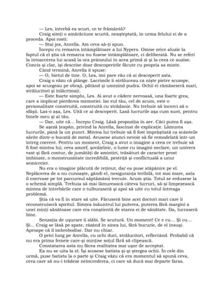 — Les, întrebă ea scurt, ce te frământă?
Craig simţi o amărăciune scurtă, neaşteptată, în urma felului ei de a
proceda. Apoi rosti:
— Stai jos, Anrella. Am ceva să-ţi spun.
Începu cu remarca întâmplătoare a lui Nypers. Omise orice aluzie la
faptul că el ştia că remarca nu fusese întâmplătoare, ci deliberată. Nu se referi
la întoarcerea lui acasă la ora prânzului în acea primă zi şi la ceea ce auzise.
Concis şi clar, îşi descrise doar descoperirile făcute cu propria sa minte.
Când termină, Anrella îi spuse:
— O, bietul de tine. O, Les, îmi pare rău că ai descoperit asta.
Craig o văzu că plânge. Lacrimile îi străluceau ca nişte pietre scumpe,
apoi se scurgeau pe obraji, pătând şi umezind pudra. Ochii ei rămăseseră mari,
strălucitori şi înlăcrimaţi.
— Este foarte simplu, Les. Ai avut o cădere nervoasă, una foarte grea,
care a implicat pierderea memoriei. Iar eul tău, cel de acum, este o
personalitate construită, construită cu strădanie. Nu trebuie să încerci să o
sfâşii. Las-o aşa, Les. Uită ce ai descoperit. Lasă lucrurile aşa cum sunt, pentru
binele meu şi al tău.
— Dar, uite că… Începu Craig. Lăsă propoziţia în aer. Căci putea fi aşa.
Se aşeză ţeapăn, privind la Anrella, fascinat de explicaţie. Lămurea
lucrurile, până la un punct. Mintea lui trebuie să fi fost împrăştiată ca scânteile
sărite dintr-o bucată de metal. Avusese atunci nevoie să fie remodelată într-un
întreg coerent. Pentru un moment, Craig a avut o imagine a ceea ce trebuie să
fi fost mintea lui; ceva amorf, şovăielnic, o lume cu imagini neclare, un univers
vast şi fără contur, de jumătăţi de amintiri, trăsături de caracter prost
îmbinate, o monstruozitate incredibilă, pestriţă şi conflictuală a unui
semicreier.
Nu era o imagine plăcută de reţinut, dar ea puse stăpânire pe el.
Neplăcerea de a nu cunoaşte, gândi el, nesiguranţa teribilă, tot mai mare, asta
îl enervase pe tot parcursul săptămânii trecute. Acum ştia. Totul se redusese la
o schemă simplă. Trebuia să mai lămurească câteva lucruri, să-şi limpezească
mintea de întrebările care o tulburaseră şi apoi să uite cu totul întreaga
problemă.
Ştia că va fi în stare să uite. Făcuseră bine acei doctori mari care îi
reconstruiseră spiritul. Simţea înăuntrul lui puterea, puterea fără margini a
unei minţi sănătoase care era conştientă de starea ei de sănătate. Da, lucraseră
bine.
Senzaţia de uşurare îi slăbi. Se scutură. Un moment! Ce e cu… Şi cu…
Şi… Craig se lăsă pe spate, râzând în sinea lui, fără bucurie, de el însuşi.
Aproape că îl îmbrobodise. Dar nu chiar.
O privi lung pe Anrella, cu ochi duri, strălucitori, reflectând. Probabil că
nu era prima femeie care-şi minţise soţul fără să clipească.
Constatarea asta nu făcea realitatea mai uşor de acceptat.
Ea nu se uita la el. Îşi scosese batista şi-şi ştergea ochii. În cele din
urmă, puse batista la o parte şi Craig văzu că era momentul să spună ceva,
ceva care să nu-i trădeze neîncrederea, ci care să ducă mai departe farsa.
 