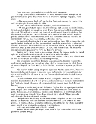 Dacă era atent, putea obţine ceva informaţii valoroase.
Totuşi, în momentul când vorbi, îşi dădu seama că firul înverşunat al
gândurilor lui era greu de ascuns. Vocea îi era dură, aproape răguşită, când
rosti:
— Dar eu nu sunt Lesley Craig. Lesley Craig este un om de cincizeci de
ani care şi-a pierdut un picior în 1944.
Ea păru să nu observe tonul încordat, nefiresc al vocii lui.
— O, Les, prostuţule, spuse ea. Nu înţelegi? Eşti un caz medical celebru.
Ai fost găsit rătăcind pe marginea unui drum, fără memorie, fără să ai habar
cine eşti. Ai fost luat în primire de doctorii unei fundaţii înstărite şi ţi s-a dat
identitatea unui pacient care-şi donase toată averea acelei fundaţii. Motivul
pentru care ţi-au dat identitatea unui om mai în vârstă a fost că voiau să te
simţi mai în vârstă, mai responsabil, să te simţi cineva.
Eu am fost infirmiera ta şi m-am îndrăgostit de tine. Câţiva oameni avuţi,
sprijinitori ai fundaţiei, au fost interesaţi de cazul tău şi unul din ei, domnul
Nesbitt, a acceptat să-ţi dea actualul loc de muncă. Acum, te rog, nu mai pune
întrebări. Deja ţi-am spus prea mult. De fapt, zise ea ridicându-se, nu-ţi voi
mai spune nimic până nu voi vorbi cu doctorul Bovard.
Craig o privi curios cum se ducea spre cămin. Ea rămase acolo, cu capul
aplecat, sprijinindu-se de unul din ornamentele ieşite în relief.
Era tulburător că o putea judeca cu atâta răceală. Dar şi mai uimitor era
că nici măcar nu se ostenea să-i analizeze povestea.
Era o versiune plauzibilă. Trebuia să admită asta. Explica realmente o
mulţime de amănunte pe care ei nu ştiau că el le cunoaşte, ca de pildă faptul
că oameni bogaţi, ca Peter Yerd şi John Nesbitt, se aflau în spatele problemei
lui.
Nici măcar, hotărî Craig, nu putea spune că Anrella juca prost. Plânsese
la momentul potrivit, vocea ei avusese toate inflexiunile corespunzătoare, iar
momentul sculării în picioare şi mersul descumpănit au fost o treabă frumos
sincronizată.
Cu toate acestea, nu o credea. Cinstit, categoric, definitiv, nu credea
niciuna din vorbele ei. I-ar fi fost greu să definească exact motivele neîncrederii
lui. Poate din cauză că auzise că erau amestecaţi în ceva legat de Jefferson
Dayles.
Craig se strâmbă neajutorat; Jefferson Dayles. Era ca o perspectivă fără
sens asupra unei configuraţii care tindea către complexitatea unui obiect cu
patru dimensiuni. Fără îndoială, povestea era departe de a fi întreagă. Dacă
ceea ce spusese ea era adevărat, de ce voiseră ca el să afle? Exact metoda
calculată să-l facă să-şi piardă minţile.
Craig simţi că faţa lui îşi schimbă culoarea. Se gândi brusc: Asta era?
Pentru un moment, luptă cu această bănuială teribilă. Căci Anrella nu ar fi
putut… Îl cuprinse furia, alungând îndoielile, inundându-l cu o furie cumplită
care-i anulă orice prudenţă, ca şi cum n-ar fi existat.
— Ei, voi, ticăloşi de neînchipuit! Urlă el.
Anrella se întoarse spre el şi-l privi, albă la faţă. Dar furia lui clocotea,
prinzând putere. Strigă:
 