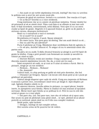 — Am auzit ce-aţi vorbit săptămâna trecută, înţelegi? Am tras cu urechea
la şedinţa care a avut loc aici acum nouă zile.
Avusese de gând să continue, lovind-o cu cuvintele. Dar reacţia ei îl opri.
— Ce ai făcut? Întrebă cu o voce stridentă.
Craig înţelesese clar şi cu uimire că pierduse iniţiativa. Venise rândul lui
să privească şi să se simtă uluit. Văzu cum faţa ei se albeşte şi mai tare sub
fard. O faţă încordată, contorsionată, ochii dilataţi. Veni spre el cu un mers
ciudat şi lipsit de graţie. Degetele ei îi apucară braţul; şi, grele ca de piatră, îi
striveau carnea, deasupra încheieturii.
Rosti cu o caricatură a vocii ei normale:
— Ce ai auzit? Ce ai auzit?
Brutalitatea ei îl sperie, îl şocă. Spuse stânjenit:
— Nu mare lucru. Era prea greu să disting. Dar am auzit destul ca să…
— Dar nu ştii! Nu ştii adevărul?
Furia îl părăsise pe Craig. Rămăsese doar nerăbdarea faţă de agitaţia ei.
— Ce să ştiu, Anrella! Izbucni el. Te asigur că nu te ameninţă nimic din
partea mea.
Ea păru să nu audă. Îi dădu drumul braţului şi alergă în acel fel lipsit de
graţie la telefon. Craig o privi prostit cum formează un număr şi ascultă ca
trăsnit pe când ea ţipa:
— Doctore Bovard, veniţi aici imediat. Craig a surprins o parte din
discuţia noastră săptămâna trecută. Da, da, a venit aici în casă…
Lăsă receptorul să cadă, ca şi cum ar fi uitat că exista o furcă. Sări în
picioare, strigă pe un ton strident:
— Nickson… Nickson… Nickson!
— Da, doamnă?
Valetul înalt, cu chip prelung se grăbi să vină prin dormitor, din hol.
— Cheamă-l pe Gregory. Spune-i să încuie cele două porţi şi să-i pună pe
grădinari să patruleze.
Valetul alergă disperat spre uşile de sticlă. Craig avu impresia că Nickson
îi aruncă o privire rece, cercetătoare când trecu pe lângă el. Apoi dispăru pe
uşă. Agitaţia dispăru odată cu el.
Se aşternu tăcerea. Anrella stătea în picioare, cu capul plecat, braţele
inerte, în apropierea unui fotoliu. Părea în stadiul cel mai avansat al epuizării
nervoase. Merse încet spre fotoliu şi se prăbuşi în el. Privi în sus în cele din
urmă şi spuse cu o voce plată:
— Îmi pare rău, Les. Îmi pare tare, tare rău că trebuie să-ţi spun asta.
Dar acum nu poţi să părăseşti casa până când… se opri, părând să-şi adune
puterile şi continuă: până când nu vei fi din nou complet vindecat.
Şovăi puţin, apoi încheie:
— Desigur, înţelegi că eşti complet nebun.
Deci acesta urma să fie punctul lor de vedere.
CAPITOLUL 4
 