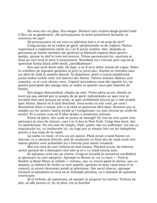 Nu avea nici un plan. Era singur. Desişul care creştea lângă gardul înalt
îl făcu să se gândească: „Să presupunem că acest prizonierat fantastic ar
continua tot aşa?
Să presupunem că voi vrea cu adevărat într-o zi să scap de aici!”
Craig începu să se caţăre pe gard, sprijininindu-se de copăcei. Partea
superioară a copăcelului tânăr nu l-ar fi putut susţine. Dar, lăsându-şi
greutatea pe barele metalice ale gardului şi folosind copacul doar pentru
sprijin, ajunse la vârf în vreo trei minute. Viteza ascensiunii lui, uşurinţa şi
forţa pe care încă le avea îl surprinseră. Niciodată nu-i trecuse prin cap să-şi
aprecieze forma fizică altfel decât „satisfăcătoare”.
Era mai mult decât atât. De fapt, n-ar fi avut deloc nevoie de copac. Stătu
în echilibru pe ţepuşele gardului şi privi în jurul său. Gardul se întindea cam
un sfert de milă în ambele direcţii. În depărtare, peste o luncă împădurită,
putea vedea turlele celor trei biserici din Alcina. Câteva avioane dădeau ocol
oraşului, ca şi cum căutau ceva. Copacii ascundeau casa din spatele lui, iar
poarta principală din stânga abia se vedea în spatele unui pâlc foşnitor de
frasini.
Era singur deocamdată, stăpân pe sine. Putea pleca acum, dându-se
încet jos sau sărind pur şi simplu de pe gard; îndreptându-se spre vest şi
trecând râul care şerpuia pe acolo, şi apoi străbătând ţinutul pe o cale ocolită
spre Alcina. Banca va fi încă deschisă. Avea acolo un mic cont, pe care-l
deschisese dintr-o toană, într-o zi când se pomenise fără bani. Scrisese pur şi
simplu un cec pentru banca locală şi-l înregistrase; nu mai trecuse pe acolo de
atunci. Ei n-aveau cum să fi aflat despre o asemenea acţiune.
Putea să plece, dar unde ar putea să meargă? Ei, era un tren peste vreo
patruzeci şi cinci de minute, care l-ar fi dus la New York. Craig râse încet, dar
cu amărăciune. Nu era atât de simplu. Fizic, poate, dar nu sufleteşte. Un om cu
impulsurile lui, cu instinctele lui, nu fuge pur şi simplu într-un loc îndepărtat
pentru a lua viaţa de la capăt.
La naiba cu toate, el era un om aşezat. Până acum o lună fusese un
director cu o căsnicie fericită, atât de mulţumit cu felul său de viaţă încât nici
măcar gândul unei schimbări nu-i trecuse prin minte vreodată.
Mai era ceva de care trebuia să ţină seama. Plecând acum, îşi reducea
serios şansele de a descoperi cine este şi ce e cu toată istoria asta.
Ei aşteptau ceva sau pe cineva. Craig se încordă la amintirea nerăbdării
şi speranţei cu care aşteptau. Aproape în fiecare zi, cei cu bani — Yerd şi
Nesbitt şi Basil Shore şi ceilalţi — veneau, sau cu trenul până la Alcina, sau cu
maşina; şi stăteau de vorbă cu voce şoptită, oprindu-se doar când intra el în
cameră, şi atunci deveneau joviali şi prietenoşi. Dar aerul obscur, aproape
excitant al aşteptării ca ceva să se întâmple persista, ca o miasmă de speranţe
tenebroase.
Şi el trebuia, de asemenea, să aştepte în propriul lui interes. Trebuia să
ştie, să afle pentru el. Şi, în plus, era şi Anrella!
 