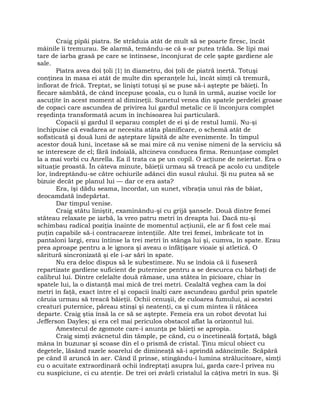 Craig pipăi piatra. Se străduia atât de mult să se poarte firesc, încât
mâinile îi tremurau. Se alarmă, temându-se că s-ar putea trăda. Se lipi mai
tare de iarba grasă pe care se întinsese, înconjurat de cele şapte gardiene ale
sale.
Piatra avea doi ţoli {1} în diametru, doi ţoli de piatră inertă. Totuşi
conţinea în masa ei atât de multe din speranţele lui, încât simţi că tremură,
înfiorat de frică. Treptat, se linişti totuşi şi se puse să-i aştepte pe băieţi. În
fiecare sâmbătă, de când începuse şcoala, cu o lună în urmă, auzise vocile lor
ascuţite în acest moment al dimineţii. Sunetul venea din spatele perdelei groase
de copaci care ascundea de privirea lui gardul metalic ce îi înconjura complet
reşedinţa transformată acum în închisoarea lui particulară.
Copacii şi gardul îl separau complet de ei şi de restul lumii. Nu-şi
închipuise că evadarea ar necesita atâta planificare, o schemă atât de
sofisticată şi două luni de aşteptare lipsită de alte evenimente. În timpul
acestor două luni, încetase să se mai mire că nu venise nimeni de la serviciu să
se intereseze de el; fără îndoială, altcineva conducea firma. Renunţase complet
la a mai vorbi cu Anrella. Ea îl trata ca pe un copil. O acţiune de neiertat. Era o
situaţie proastă. În câteva minute, băieţii urmau să treacă pe acolo cu undiţele
lor, îndreptându-se către ochiurile adânci din susul râului. Şi nu putea să se
bizuie decât pe planul lui — dar ce era asta?
Era, îşi dădu seama, încordat, un sunet, vibraţia unui râs de băiat,
deocamdată îndepărtat.
Dar timpul venise.
Craig stătu liniştit, examinându-şi cu grijă şansele. Două dintre femei
stăteau relaxate pe iarbă, la vreo patru metri în dreapta lui. Dacă nu-şi
schimbau radical poziţia înainte de momentul acţiunii, ele ar fi fost cele mai
puţin capabile să-i contracareze intenţiile. Alte trei femei, îmbrăcate tot în
pantaloni largi, erau întinse la trei metri în stânga lui şi, cumva, în spate. Erau
prea aproape pentru a le ignora şi aveau o înfăţişare vioaie şi atletică. O
săritură sincronizată şi ele i-ar sări în spate.
Nu era deloc dispus să le subestimeze. Nu se îndoia că îi fuseseră
repartizate gardiene suficient de puternice pentru a se descurca cu bărbaţi de
calibrul lui. Dintre celelalte două rămase, una stătea în picioare, chiar în
spatele lui, la o distanţă mai mică de trei metri. Cealaltă veghea cam la doi
metri în faţă, exact între el şi copacii înalţi care ascundeau gardul prin spatele
căruia urmau să treacă băieţii. Ochii cenuşii, de culoarea fumului, ai acestei
creaturi puternice, păreau stinşi şi neatenţi, ca şi cum mintea îi rătăcea
departe. Craig ştia însă la ce să se aştepte. Femeia era un robot devotat lui
Jefferson Dayles; şi era cel mai periculos obstacol aflat la orizontul lui.
Amestecul de zgomote care-i anunţa pe băieţi se apropia.
Craig simţi zvâcnetul din tâmple, pe când, cu o încetineală forţată, băgă
mâna în buzunar şi scoase din el o prismă de cristal. Ţinu micul obiect cu
degetele, lăsând razele soarelui de dimineaţă să-i aprindă adâncimile. Scăpără
pe când îl aruncă în aer. Când îl prinse, stingându-i lumina strălucitoare, simţi
cu o acuitate extraordinară ochii îndreptaţi asupra lui, garda care-l privea nu
cu suspiciune, ci cu atenţie. De trei ori zvârli cristalul la câţiva metri în sus. Şi
 