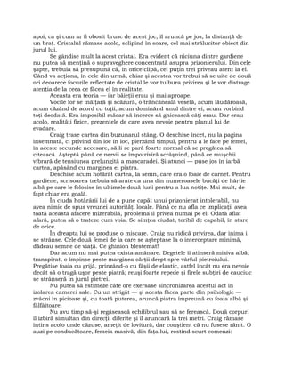 apoi, ca şi cum ar fi obosit brusc de acest joc, îl aruncă pe jos, la distanţă de
un braţ. Cristalul rămase acolo, sclipind în soare, cel mai strălucitor obiect din
jurul lui.
Se gândise mult la acest cristal. Era evident că niciuna dintre gardiene
nu putea să menţină o supraveghere concentrată asupra prizonierului. Din cele
şapte, trebuia să presupună că, în orice clipă, cel puţin trei priveau atent la el.
Când va acţiona, în cele din urmă, chiar şi acestea vor trebui să se uite de două
ori deoarece focurile reflectate de cristal le vor tulbura privirea şi le vor distrage
atenţia de la ceea ce făcea el în realitate.
Aceasta era teoria — iar băieţii erau şi mai aproape.
Vocile lor se înălţară şi scăzură, o trăncăneală veselă, acum lăudăroasă,
acum căzând de acord cu toţii, acum dominând unul dintre ei, acum vorbind
toţi deodată. Era imposibil măcar să încerce să ghicească câţi erau. Dar erau
acolo, realităţi fizice, prezenţele de care avea nevoie pentru planul lui de
evadare.
Craig trase cartea din buzunarul stâng. O deschise încet, nu la pagina
însemnată, ci privind din loc în loc, pierzând timpul, pentru a le face pe femei,
în aceste secunde necesare, să li se pară foarte normal că se pregătea să
citească. Aşteptă până ce nervii se împotriviră scrâşnind, până ce muşchii
vibrară de tensiunea prelungită a mascaradei. Şi atunci — puse jos în iarbă
cartea, apăsând cu marginea ei piatra.
Deschise acum hotărât cartea, la semn, care era o foaie de carnet. Pentru
gardiene, scrisoarea trebuia să arate ca una din numeroasele bucăţi de hârtie
albă pe care le folosise în ultimele două luni pentru a lua notiţe. Mai mult, de
fapt chiar era goală.
În ciuda hotărârii lui de a pune capăt unui prizonierat intolerabil, nu
avea nimic de spus vreunei autorităţi locale. Până ce nu afla ce implicaţii avea
toată această afacere mizerabilă, problema îl privea numai pe el. Odată aflat
afară, putea să o trateze cum voia. Se simţea ciudat, teribil de capabil, în stare
de orice.
În dreapta lui se produse o mişcare. Craig nu ridică privirea, dar inima i
se strânse. Cele două femei de la care se aşteptase la o interceptare minimă,
dădeau semne de viaţă. Ce ghinion blestemat!
Dar acum nu mai putea exista amânare. Degetele îi atinseră misiva albă;
transpirat, o împinse peste marginea cărţii drept spre vârful pietroiului.
Pregătise foaia cu grijă, prinzând-o cu fâşii de elastic, astfel încât nu era nevoie
decât să o tragă uşor peste piatră; reuşi foarte repede şi firele subţiri de cauciuc
se strânseră în jurul pietrei.
Nu putea să estimeze câte ore exersase sincronizarea acestui act în
izolarea camerei sale. Cu un strigăt — şi acesta făcea parte din psihologie —
zvâcni în picioare şi, cu toată puterea, aruncă piatra împreună cu foaia albă şi
fâlfâitoare.
Nu avu timp să-şi regăsească echilibrul sau să se ferească. Două corpuri
îl izbiră simultan din direcţii diferite şi îl aruncară la trei metri. Craig rămase
întins acolo unde căzuse, ameţit de lovitură, dar conştient că nu fusese rănit. O
auzi pe conducătoare, femeia masivă, din faţa lui, rostind scurt comenzi:
 