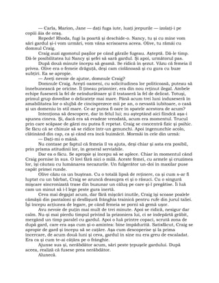 — Carla, Marion, Jane — daţi fuga iute, luaţi jeepurile — izolaţi-i pe
copiii ăia de oraş.
Repede! Rhoda, fugi la poartă şi deschide-o. Nancy, tu şi cu mine vom
sări gardul şi-i vom urmări, vom vâna scrisoarea aceea. Olive, tu rămâi cu
domnul Craig.
Craig auzi zgomotul paşilor pe când gărzile fugeau. Aşteptă. Dă-le timp.
Dă-le posibilitatea lui Nancy şi şefei să sară gardul. Şi apoi, următorul pas.
După două minute începu să geamă. Se ridică în şezut. Văzu că femeia îl
privea. Olive era o femeie drăguţă, deşi cam ciolănoasă şi cu gura cu buze
subţiri. Ea se apropie.
— Aveţi nevoie de ajutor, domnule Craig?
Domnule Craig. Aceşti oameni, cu solicitudinea lor politicoasă, puteau să
înnebunească pe oricine. Îl ţineau prizonier, era din nou reţinut ilegal. Ambele
echipe fuseseră la fel de neîndurătoare şi îl trataseră la fel de delicat. Totuşi,
primul grup dovedise o delicateţe mai mare. Până acum trei luni induseseră în
amabilitatea lor o slujbă de cincisprezece mii pe an, o nevastă iubitoare, o casă
şi un domeniu în stil mare. Ce-ar putea fi oare în spatele acestora de acum?
Intenţiona să descopere, dar în felul lui; nu aşteptând aici fiindcă aşa-i
spunea cineva. Şi, dacă era să evadeze vreodată, acum era momentul. Trucul
prin care scăpase de gărzi nu putea fi repetat. Craig se concentră fizic şi psihic.
Se făcu că se chinuie să se ridice într-un genunchi. Apoi îngenunchie acolo,
clătinând din cap, ca şi când era încă buimăcit. Mormăi în cele din urmă:
— Daţi-mi o mână.
Nu contase pe faptul că femeia îl va ajuta, deşi chiar şi asta era posibil,
prin prisma atitudinii lor, în general serviabile.
Dar ea o făcu. Se apropie şi începu să se aplece. Chiar în momentul când
Craig pornise în sus. O lovi fără nici o milă. Aceste femei, cu armele şi cruzimea
lor, îşi căutau cu lumânarea necazurile. Un fulgerător un-doi în maxilar puse
capăt primei runde.
Olive căzu ca un buştean. Cu o totală lipsă de reţinere, ca şi cum s-ar fi
luptat cu un bărbat, Craig se aruncă deasupra ei şi o răsuci. Cu o singură
mişcare sincronizată trase din buzunar un căluş pe care şi-l pregătise. Îi luă
cam un minut să i-l lege peste gura inertă.
Ceva mai degajat acum, dar fără mişcări inutile, Craig îşi scoase poalele
cămăşii din pantaloni şi desfăşură frânghia trainică pentru rufe din jurul taliei.
Îşi începu acţiunea de legare, pe când femeia se porni să gemă uşor.
Avu nevoie de puţin mai mult de trei minute. Apoi se ridică, nesigur dar
calm. Nu-şi mai pierdu timpul privind la prizoniera lui, ci se îndepărtă grăbit,
mergând un timp paralel cu gardul. Apoi o luă printre copaci, scrută zona de
după gard, care era aşa cum şi-o amintea: bine împădurită. Satisfăcut, Craig se
apropie de gard şi începu să se caţăre. Aşa cum descoperise şi la prima
încercare, de acum două luni şi ceva, gardul în sine nu era greu de escaladat.
Era ca şi cum te-ai căţăra pe o frânghie.
Ajunse sus şi, nerăbdător acum, sări peste ţepuşele gardului. După
aceea, realiză că fusese prea nerăbdător.
Alunecă.
 