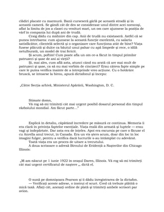 clădiri placate cu marmură. Banii curseseră gârlă pe această stradă şi în
această cameră. Se gândi cât de des se considerase unul dintre acei norocoşi,
aflat la limita de jos a clasei cu venituri mari, un om care ajunsese la poziţia de
vârf în compania lui după ani de trudă.
Craig dădu cu mâhnire din cap. Anii de trudă nu existaseră. Astfel că se
punea întrebarea: cum ajunsese la această funcţie excelentă, cu salariu
satisfăcător, clientelă selectă şi o organizare care funcţiona atât de bine? Viaţa
fusese plăcută şi dulce ca băutul unui pahar cu apă limpede şi rece, o idilă
netulburată, un model de trai fericit.
Şi acum, poftim! Cum poate afla un om ce-a făcut în timpul primilor
patruzeci şi şase de ani ai vieţii?
Şi, mai ales, cum află asta, atunci când nu arată că are mai mult de
patruzeci şi şase, ca să nu mai vorbim de cincizeci? Erau câteva fapte simple pe
care le putea verifica înainte de a întreprinde vreo acţiune. Cu o hotărâre
bruscă, se întoarse la birou, apucă dictafonul şi începu:
„Către Secţia arhivă, Ministerul Apărării, Washington, D. C.
Stimate domn,
Vă rog să-mi trimiteţi cât mai urgent posibil dosarul personal din timpul
războiului mondial. Am făcut parte…”
Explică în detaliu, căpătând încredere pe măsură ce continua. Memoria îi
era clară în privinţa faptelor esenţiale. Viaţa reală din armată şi luptele — erau
vagi şi îndepărtate. Dar asta era de înţeles. Apoi era excursia pe care o făcuse el
cu Anrella anul trecut, în Canada. Era un vis şters acum, doar din loc în loc
imagini fulger, pentru a verifica dacă lucrurile s-au întâmplat cu adevărat.
Toată viaţa era un proces de uitare a trecutului.
A doua scrisoare o adresă Biroului de Evidenţă a Naşterilor din Chicago
Illinois:
„M-am născut pe 1 iunie 1922 în oraşul Daren, Illinois. Vă rog să-mi trimiteţi
cât mai urgent certificatul de naştere „, dictă el.
O sună pe domnişoara Pearson şi îi dădu înregistrarea de la dictafon.
— Verificaţi aceste adrese, o instrui el scurt. Cred că trebuie plătită o
mică taxă. Aflaţi cât, anexaţi ordine de plată şi trimiteţi ambele scrisori par
avion.
 