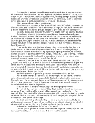 Apoi comise o a doua greşeală; greşeala instinctivă de a încerca orbeşte
să se salveze. Pe când căzu, una din ţepuşe îi împunse antebraţul stâng, chiar
lângă cot, şi i-l străpunse. Rămase agăţat acolo, cu braţul înfipt în cârlig ca la
măcelărie. Durerea izbucni şi îi urlă prin corp, iar ceva cald, sărat şi vâscos îl
stropi peste gură şi ochi, sufocându-l şi orbindu-l de groază.
Câteva secunde n-a simţit decât asta.
Se sălta singur. Aceasta a fost primul lucru de care Craig fu conştient, în
afară de chinurile sfâşietoare. Se sălta cu braţul drept, şi simultan, încerca să-
şi ridice antebraţul stâng din ţepuşa neagră şi grosolană în care se înfipsese.
Se săltă! Şi reuşise! Reuşise! Căzu la vreo şapte metri pe terenul din faţă.
Se izbi tare. Muşchii îi erau nişte corzi întinse dureros, la maximum.
Lovitura aterizării a fost o ciocnire zguduitoare cu berbecele de şaizeci şi şase
de milioane de miliarde de tone care este Pământul. Creierul îi sună în cap.
Căzu în genunchi, apoi se ridică din nou ca un animal căruia îi rămăsese un
singur impuls în corpul epuizat. Scapă! Fugi de aici! Ele vor veni să te caute.
Fugi! Porneşte!
Craig nu fu conştient de nimic altceva până ce ajunse la râu. Apa era
caldă, dar era o căldură de sfârşit de octombrie. Îi răcori buzele aprinse; îi
aduse alinare ochilor înfierbântaţi. Îşi spălă faţa, apoi îşi trase în jos mâneca
stângă a hainei şi îşi scufundă braţul în apă, spălându-l. Apa se înroşi. Sângele
ţâşnea dintr-o rană atât de căscată şi îngrozitoare, încât îi veni rău şi abia
apucă să se arunce spre spate, pe malul cu iarbă.
Cât de mult zăcuse acolo nu avea idee; dar se gândi în cele din urmă:
„Garou, sau mori!” Cu un efort al voinţei la fel de mare ca şi cel fizic, rupse din
umăr mâneca udă şi plină de sânge a cămăşii şi o înfăşură în jurul părţii de
sus a braţului. Îl răsuci strâns cu o bucăţică scurtă ruptă dintr-o creangă, atât
de strâns încât îl durură muşchii. Braţul începu să-i zvâcnească, dar nu era un
zvâcnet neplăcut. Hemoragia încetă.
Se ridică şovăind în picioare şi începu să urmeze cursul râului.
Asta fusese intenţia lui iniţială, iar acum corpul lui îşi aminti. Era mai
uşor să urmezi un traseu ales în prealabil decât să te gândeşti la unul nou.
Timpul trecea. La un moment dat — nu-şi dădea seama când, îi trecu prin cap
că nu putea merge aşa, direct la banca de economii. Avea amintirea vagă a
întâlnirii cu cineva, căruia îi spusese:
— M-am rănit la braţ! Unde locuieşte cel mai apropiat doctor?
Trebuie să fi primit un răspuns. Căci, după o altă perioadă de timp care
nu putea fi apreciată, umbla pe o stradă cu copaci cu frunziş subţire, de
toamnă. Din când în când îşi dădea seama că se uită după o placă pe care scria
un nume. Braţul îi atârna, balansându-se pe când mergea, dar era pendularea
fără viaţă a unui obiect neînsufleţit.
Se simţi mai slab şi oboseala îl apăsa cu o greutate formidabilă. Îşi tot
pipăia garoul pentru a fi sigur că nu se slăbise, permiţând sângelui care încă îi
rămăsese să se scurgă din corp. Apoi urcă nişte trepte în genunchi.
— Doamne, rosti o voce de bărbat. Ce-i asta?
Urmă o pauză prin care răzbătea la intervale regulate o voce; apoi se afla
într-un automobil, aceeaşi voce urcând şi coborând în urechi.
 