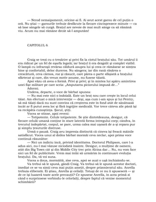 — Nerod nemaipomenit, oricine-ai fi. Ai avut acest garou de cel puţin o
oră. Nu ştiai — garourile trebuie desfăcute la fiecare cincisprezece minute — ca
să lase sângele să curgă. Braţul are nevoie de mai mult sânge ca să rămână
viu. Acum nu mai rămâne decât să-l amputăm!
CAPITOLUL 6
Craig se trezi cu o tresărire şi privi fix la ciotul braţului său. Tot umărul îi
era ridicat pe un fel de eşarfa legată; iar braţul îi era dezgolit şi complet vizibil.
O lampă cu infraroşii revărsa căldură asupra lui şi ceea ce rămăsese se simţea
bine şi confortabil, deloc dureros. Nu sângera; iar din rană răsărea o
crescătură, ceva cărnos, roz şi răsucit, care părea o parte sfâşiată a braţului
sfârtecat şi care, din vreun motiv anume, nu fusese tăiată.
Apoi văzu că avea o formă. Privi şi privi; şi în mintea lui apăru amintirea
unei fişe militare pe care scria: „Amputarea piciorului impusă de…”
Adormi.
Undeva, departe, o voce de bărbat spunea:
— Nu mai este nici o îndoială. Este un braţ nou care creşte în locul celui
tăiat. Am efectuat o mică intervenţie — deşi, aşa cum i-am spus şi lui Pentry,
să mă tăiaţi dacă nu sunt convins că creşterea este în fond atât de sănătoasă
încât ar fi putut avea loc şi fără îngrijire medicală. Vor trece câteva zile până îşi
va recăpăta cunoştinţa. Şocul, ştiţi.
Vocea se stinse, apoi reveni:
— Totipotente. Celule totipotente. Se ştie dintotdeauna, desigur, că
fiecare celulă umană conţine în stare latentă forma întregului corp; cândva, în
trecutul îndepărtat, corpul, se pare, urma calea mai uşoară de a-şi repara pur
şi simplu ţesuturile distruse.
Urmă o pauză. Craig avu impresia distinctă că cineva îşi freacă mâinile
satisfăcut. Vocea unui al doilea bărbat mormăi ceva neclar, apoi prima voce
continuă răsunător:
— Nici un indiciu încă, privind identitatea. Doctorul Philipson, care l-a
adus aici, nu-l mai văzuse niciodată înainte. Desigur, o mulţime de oameni,
atât din Big Town cât şi din Middle City trec prin Alcina dar… Nu, nu vom face
nici un fel de publicitate. Vrem mai întâi să urmărim în continuare evoluţia
braţului. Da, vă voi suna.
Vocea a doua, mormăită, zise ceva, apoi se auzi o uşă închizându-se.
Va trebui să le spună, gândi Craig. Va trebui să le spună acestor doctori,
imediat ce se va simţi ceva mai puţin ameţit, despre prizonieratul său. Anrella
trebuia eliberată. Ei ştiau, Anrella şi ceilalţi. Totuşi de ce nu îi spuseseră — şi
de ce îşi luaseră toate acele precauţii? Ce spusese Anrella, în acea primă zi
când o surprinsese vorbindu-le celorlalţi, despre faptul că venise momentul
schimbării?
 