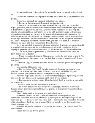 Această schimbare! Trebuie să fie o transformare periodică în interiorul
lui.
Trebuie să se mai fi întâmplat şi înainte. Dar, de ce nu îi spuseseră şi lui?
De ce?
Îl cuprinse somnul, ca o pătură liniştitoare de uitare.
— Încearcă! Spunea omul. Încearcă să-ţi aminteşti.
O picătură de sudoare se scurse pe faţa lui Craig. Prin tot corpul lui
suplu, puternic, simţi acumulându-se încordarea unui efort enorm, apoi urmă
o durere bruscă şi ascuţită în braţ. Era conştient, în modul cel mai vag, de
silueta albă şi scrobită a infirmierei lui şi de altă infirmieră care şedea cu un
creion îndreptat spre un carnet, şi de noaptea întunecoasă din fereastră. Îşi
îndepărtă durerea din minte şi, cu întreaga putere a acelei minţi, se strădui să
străpungă amestecul de şovăială şi ceaţă care zăcea ca un nor peste memoria
lui. Acolo, imaginile luau forme nelămurite, gânduri fără contur şi amintiri
obscure ale unor zile de o întunecime de nedescris.
Nu erau amintiri, ci amintiri ale unor amintiri. Era izolat pe o mică insulă
a imaginilor de moment iar formidabila mare a uitării îl cuprindea de jur
împrejur, presând din ce în ce mai tare, cu fiecare minut, cu fiecare secundă.
Cu un oftat, lăsă ca presiunea şi încordarea să se reducă în sinea lui.
Privi neajutorat la doctor.
— N-are rost, zise el simplu. Mă numesc, cred… Se opri şi se scutură. Nu
pot să-mi amintesc. Este ceva cu un gard de fier şi — ce oraş este ăsta? Poate
mă ajută.
— Middle City, răspunse doctorul. Ochii lui cafenii îl priveau de aproape
pe Craig.
Însă acesta clătină din cap.
— Dar ce zici de Big Town? Întrebă doctorul. Acesta e un oraş la vreo
patruzeci de mile de aici. Doctorul Philipson te-a adus în Middle City din
Alcina, fiindcă ştia spitalele de aici. El repetă rar: Big Town!
Pentru o clipă păru să simtă o familiaritate înceţoşată. Apoi Craig clătină
din cap. Se opri din această mişcare lentă când îi veni o idee:
— Doctore, cum se face că pot folosi limbajul, dacă în rest totul este atât
de întunecat?
Celălalt îl privi, fără să zâmbească, sumbru:
— În câteva zile nu vei mai fi capabil să vorbeşti, dacă nu-ţi foloseşti
fiecare minut liber citind şi vorbind, doar pentru a-ţi menţine vii aceste reflexe
condiţionate.
Văzu că doctorul se întorsese spre cele două surori.
— Doresc pentru pacient o relatare detaliată, dactilografiată, cu
descrierea completă a cazului, atâta cât ştim despre el. Aduceţi un aparat de
radio aici şi — se întoarse din nou către pat — dumneata ţine-l deschis. Ascultă
chiar şi reclame, dacă nu este altceva. Când nu asculţi şi nu dormi, citeşte,
citeşte cu voce tare.
— Şi dacă nu o fac? Buzele îi erau arse, ca cenuşa. De ce trebuie să fac
toate astea?
Vocea doctorului deveni gravă.
 