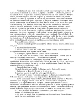 — Fiindcă dacă nu o faci, creierul dumitale va deveni aproape la fel de gol
ca al unui nou-născut. S-ar putea să apară — el ezită — alte reacţii, dar nu
puteam şti. Ceea ce ştim este că îţi uiţi trecutul într-un ritm alarmant. Motivul
este că, în mod obişnuit, celulele corpului şi creierului sunt într-un proces
continuu de uzare şi reparare. În fiecare oră, în fiecare zi, miliardele de celule
ale memoriei dumitale suportă reparaţii; şi, se pare, în timpul reparaţiei, micul
impuls de memorie stocat electric nu este distrus — cel puţin nu în mod grav.
Pe termen lung, fără îndoială, înlocuirea ţesuturilor diminuează memoria
stocată. Poate că aici se află explicaţia faptului că memoria slăbeşte cu anii.
Acum, cu dumneata, lucrurile se petrec altfel. În acest moment ai celule
totipotente. În loc să fie reparate, celulele dumitale au fost înlocuite cu celule
sănătoase, noi-nouţe; iar aceste celule noi nu cunosc nimic despre memoria pe
care o stocaseră cele vechi, căci memoria nu este ereditară. Ai celule la fel de
capabile, potenţial, să stocheze memoria ca şi cele vechi, dar tot ce poţi stoca în
ele, înainte de a fi şi ele înlocuite, vor fi impresiile culese de mintea dumitale
într-o perioadă de, să spunem, o săptămână, poate puţin mai mult.
Doctorul termină abrupt:
— Numele dumitale pentru evidenţă va fi Peter Smith, încercă să ţii minte
asta, da?
El examină în sine numele.
— Smith, spuse în cele din urmă, tare. Stătu, lăsând ritmul acestuia să i
se imprime în minte, apoi repetă: Peter Smith.
— E-n regulă, spuse doctorul. Acum mai ai întrebări?
— Da. De ce nu mă duceţi în Alcina? Am o convingere… Smith făcu o
pauză şi îl cuprinse încordarea… Că este foarte important.
— Imposibil! Doctorul vorbi aspru. Te asigur că facem totul ca să te
identificăm. Numărul de mâine al ziarului Alcina Weekley Herald va cuprinde o
relatare depre dumneata. Dar nu te pot lăsa să pleci acum. Braţul ţi-a fost
amputat abia acum treisprezece zile.
— Dar mă simt foarte bine.
Văzu că discuţia era inutilă. Se lăsă pe spate. Doctorul îi spuse:
— Odihneşte-te doar. Şi fă ceea ce ţi-am spus.
Se auzi un zgomot la uşă. Un intern privi înăuntru.
— Am crezut că poate vă interesează, zise el. Tocmai au spus la radio.
Jefferson Dayles a fost reales cu o majoritate de două milioane.
— Slavă Domnului! Rosti doctorul, răsuflând. Eram convins că America
nevrozată o va alege pe femeia aceea. Nu mă îndoiesc că ar fi capabilă
intelectual şi ar fi putut face faţă funcţiei. Dar este prea repede, o toană
trecătoare a unui electorat instabil. Reacţiile puteau fi la fel de rapide şi puteau
distruge uşor progresele realizate în ultimele două secole. Femeile trebuie să-şi
asume partea lor de putere politică treptat, nu dintr-o izbucnire emoţională.
— O, voi, bărbaţii! Spuse una dintre surori cu o furie reţinută.
A doua infirmieră spuse scurt:
— Nu uitaţi că a fost doar o majoritate de două milioane. Data viitoare.
Ieşiră. Se aşternu liniştea nopţii.
 